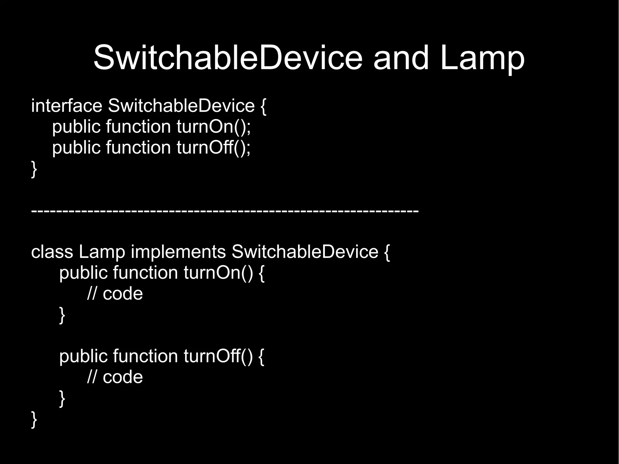 SwitchableDevice and Lamp interface SwitchableDevice { public function turnOn(); public function turnOff(); } -------------------------------------------------------------- class Lamp implements SwitchableDevice { public function turnOn() { // code } public function turnOff() { // code } } 