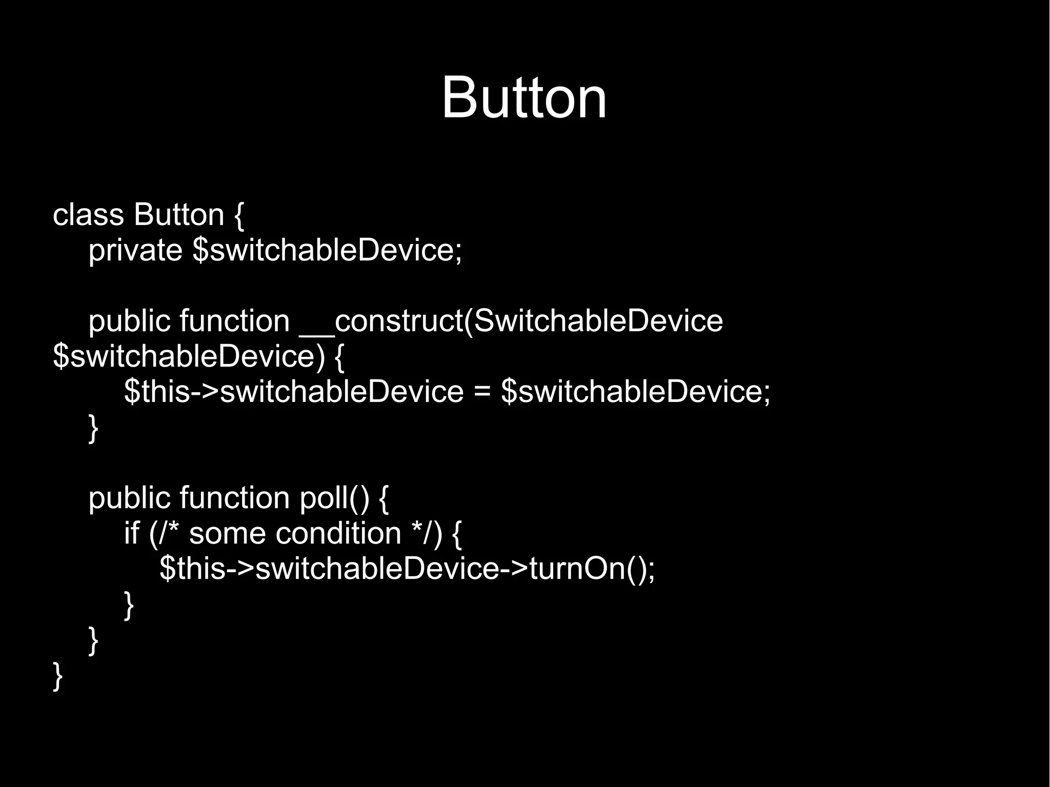 Button class Button { private $switchableDevice; public function __construct(SwitchableDevice $switchableDevice) { $this->switchableDevice = $switchableDevice; } public function poll() { if (/* some condition */) { $this->switchableDevice->turnOn(); } } } 