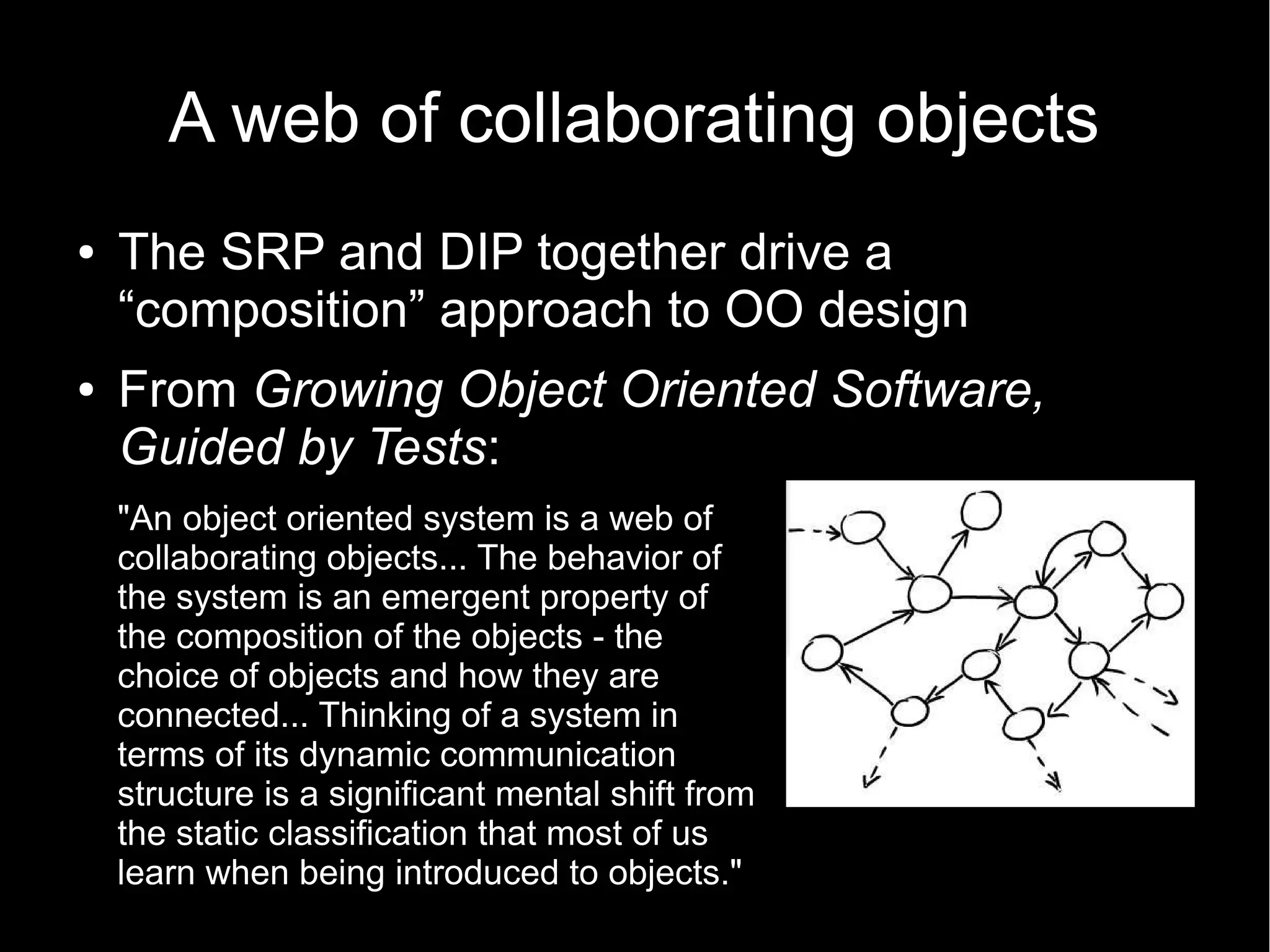 A web of collaborating objects ● The SRP and DIP together drive a “composition” approach to OO design ● From Growing Object Oriented Software, Guided by Tests: "An object oriented system is a web of collaborating objects... The behavior of the system is an emergent property of the composition of the objects - the choice of objects and how they are connected... Thinking of a system in terms of its dynamic communication structure is a significant mental shift from the static classification that most of us learn when being introduced to objects." 
