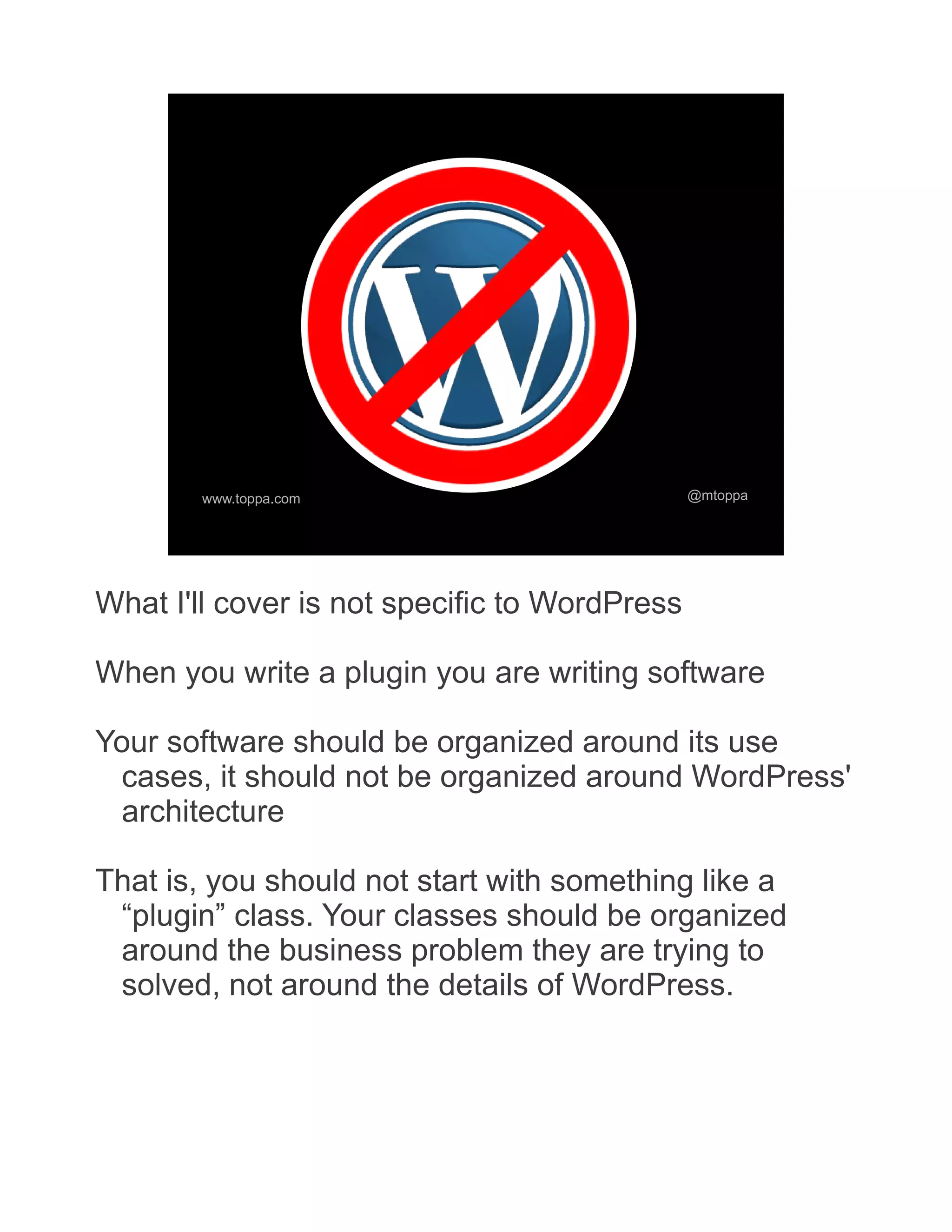 www.toppa.com @mtoppa What I'll cover is not specific to WordPress When you write a plugin you are writing software Your software should be organized around its use cases, it should not be organized around WordPress' architecture That is, you should not start with something like a “plugin” class. Your classes should be organized around the business problem they are trying to solved, not around the details of WordPress. 