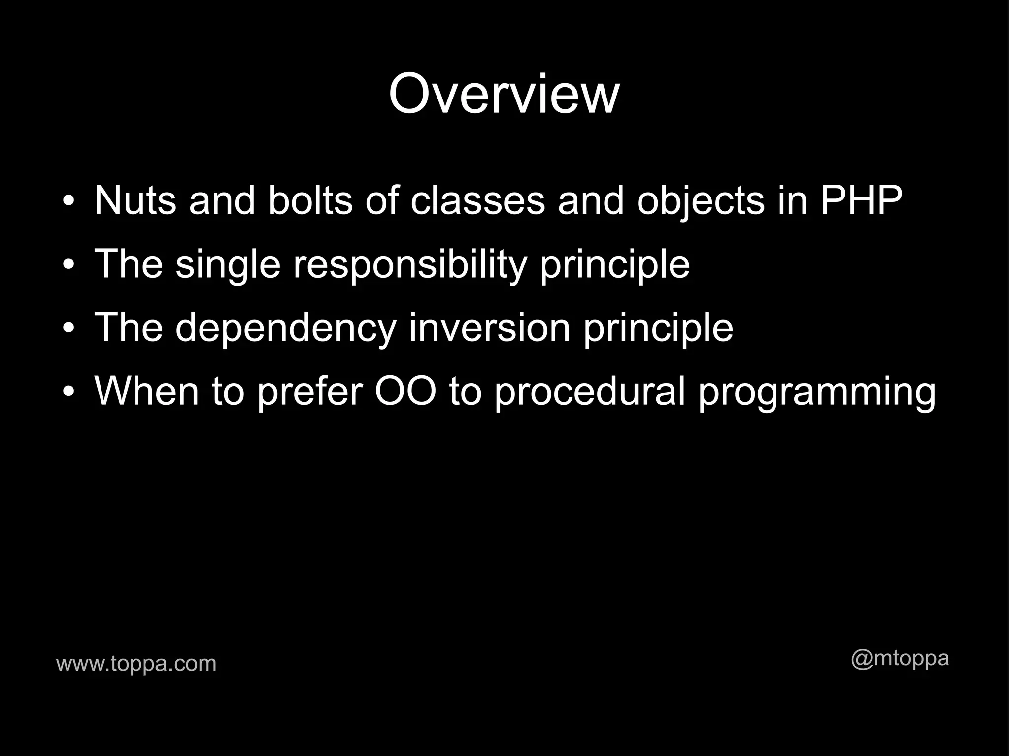 Overview ● Nuts and bolts of classes and objects in PHP ● The single responsibility principle ● The dependency inversion principle ● When to prefer OO to procedural programming www.toppa.com @mtoppa 