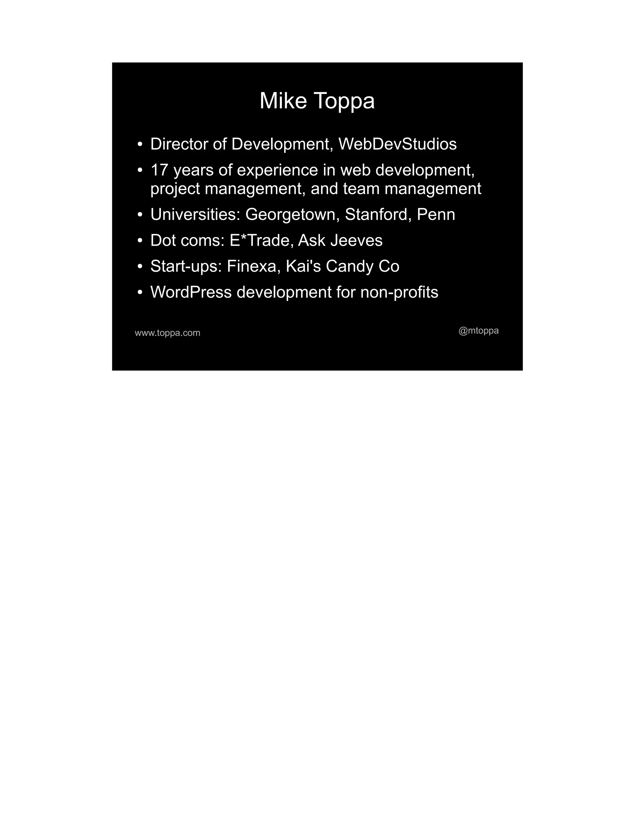 Mike Toppa ● Director of Development, WebDevStudios ● 17 years of experience in web development, project management, and team management ● Universities: Georgetown, Stanford, Penn ● Dot coms: E*Trade, Ask Jeeves ● Start-ups: Finexa, Kai's Candy Co ● WordPress development for non-profits www.toppa.com @mtoppa 