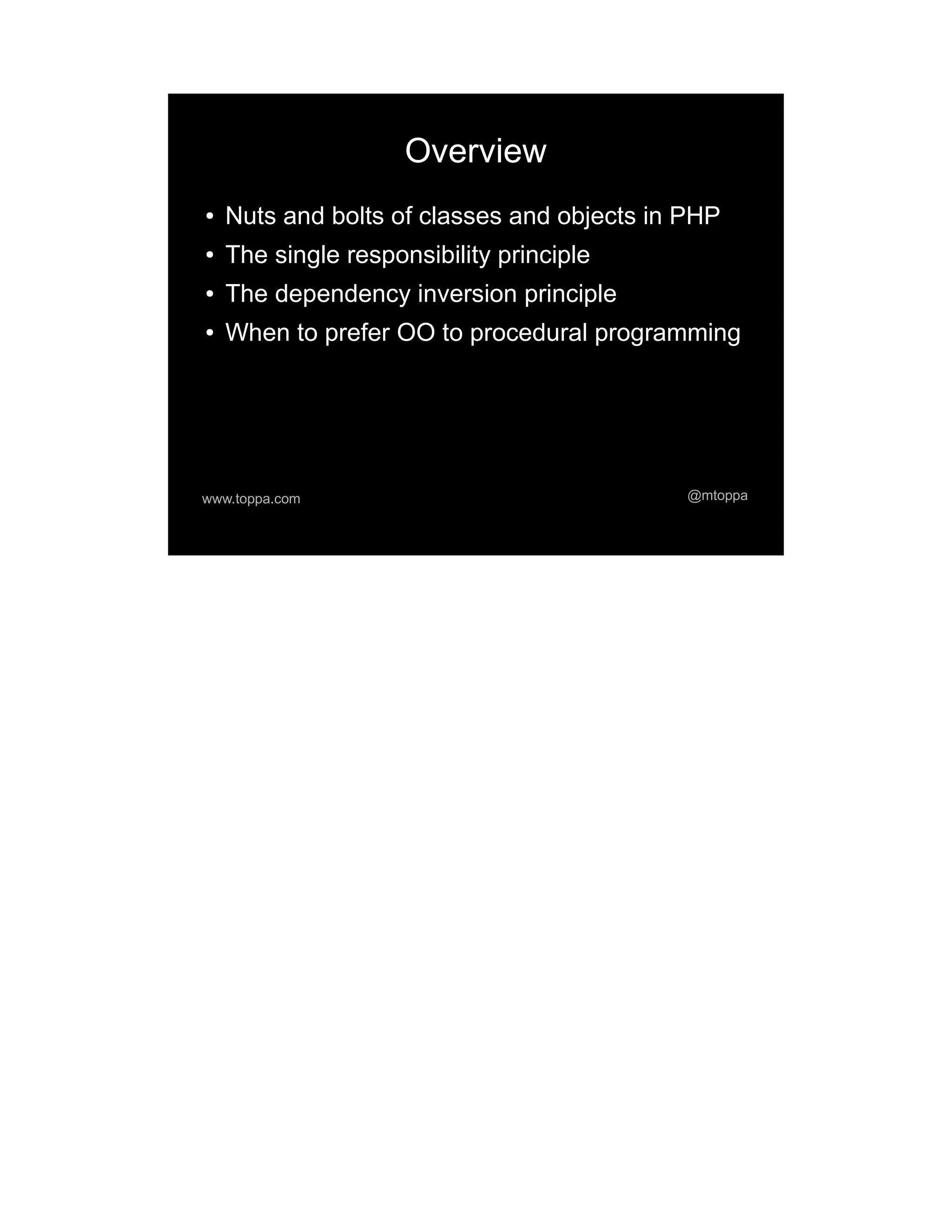 Overview ● Nuts and bolts of classes and objects in PHP ● The single responsibility principle ● The dependency inversion principle ● When to prefer OO to procedural programming www.toppa.com @mtoppa 