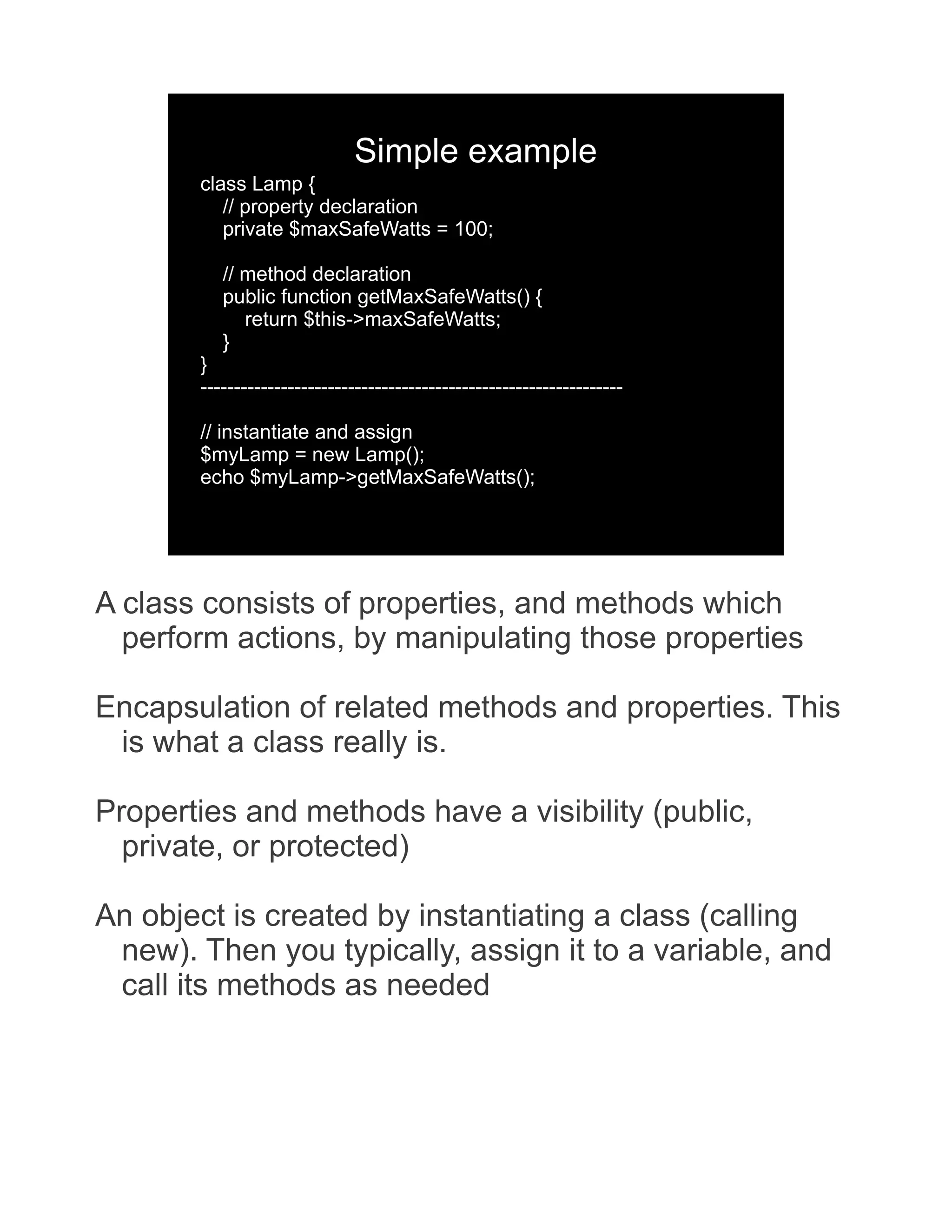 Simple example class Lamp { // property declaration private $maxSafeWatts = 100; // method declaration public function getMaxSafeWatts() { return $this->maxSafeWatts; } } --------------------------------------------------------------- // instantiate and assign $myLamp = new Lamp(); echo $myLamp->getMaxSafeWatts(); A class consists of properties, and methods which perform actions, by manipulating those properties Encapsulation of related methods and properties. This is what a class really is. Properties and methods have a visibility (public, private, or protected) An object is created by instantiating a class (calling new). Then you typically, assign it to a variable, and call its methods as needed 