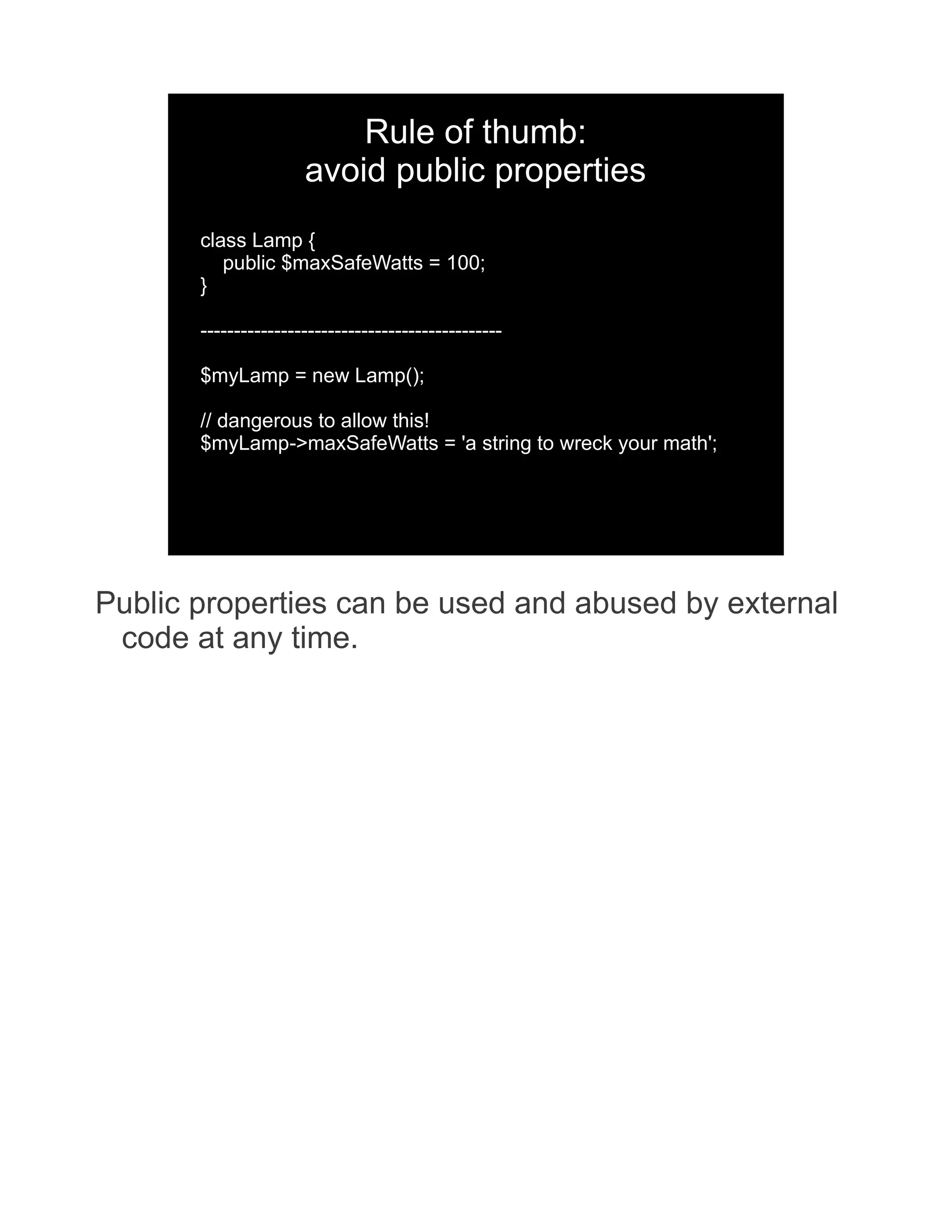 Rule of thumb: avoid public properties class Lamp { public $maxSafeWatts = 100; } --------------------------------------------- $myLamp = new Lamp(); // dangerous to allow this! $myLamp->maxSafeWatts = 'a string to wreck your math'; Public properties can be used and abused by external code at any time. 