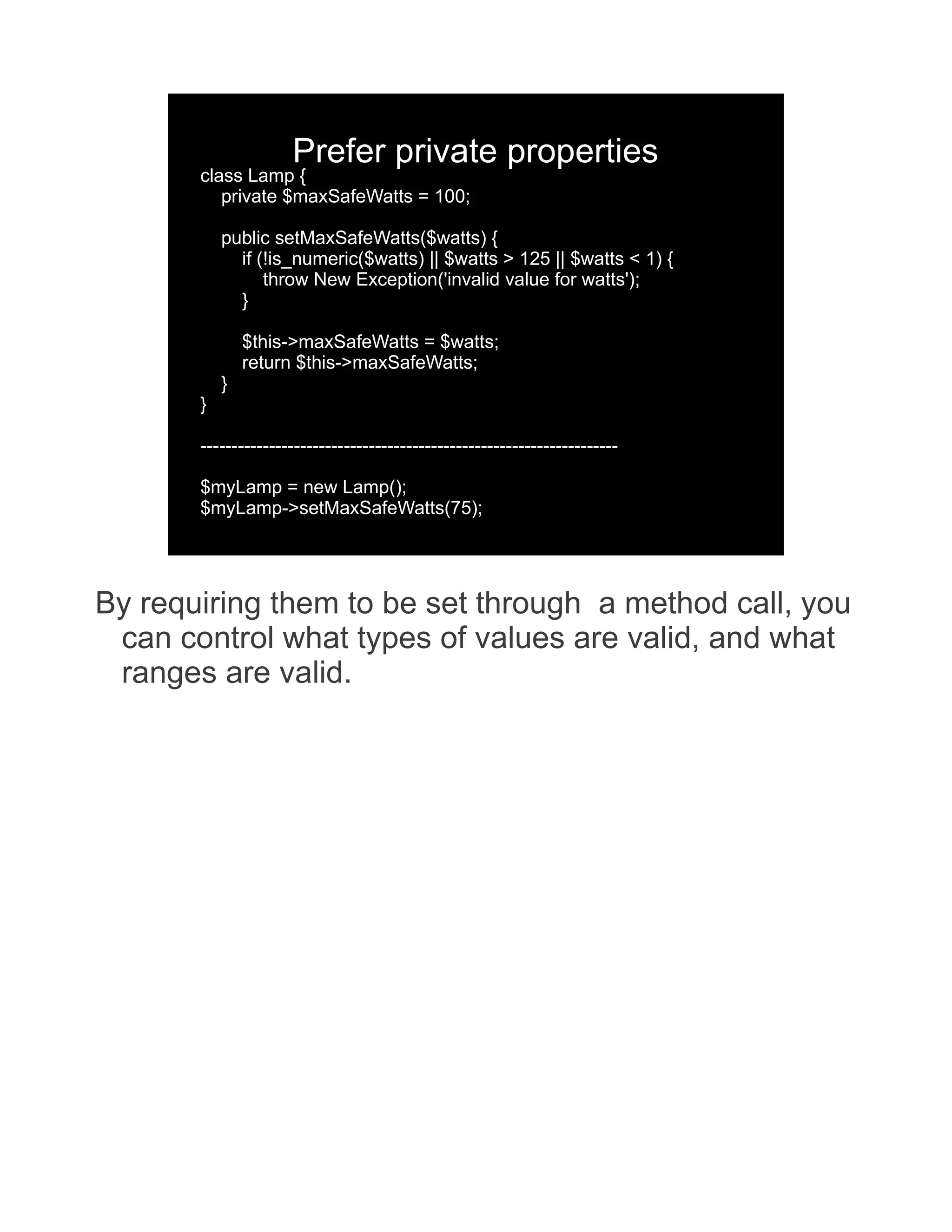 Prefer private properties class Lamp { private $maxSafeWatts = 100; public setMaxSafeWatts($watts) { if (!is_numeric($watts) || $watts > 125 || $watts < 1) { throw New Exception('invalid value for watts'); } $this->maxSafeWatts = $watts; return $this->maxSafeWatts; } } ------------------------------------------------------------------- $myLamp = new Lamp(); $myLamp->setMaxSafeWatts(75); By requiring them to be set through a method call, you can control what types of values are valid, and what ranges are valid. 