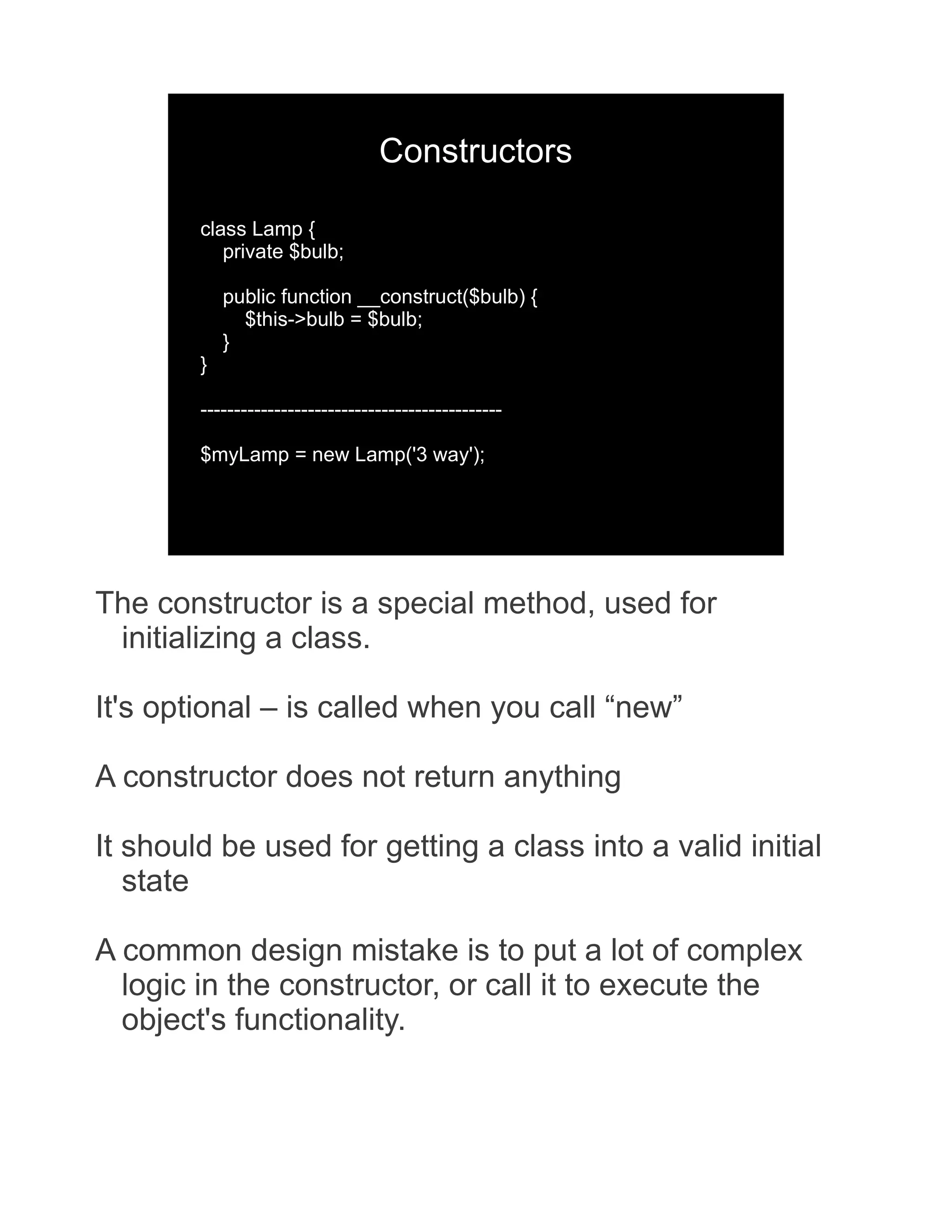 Constructors class Lamp { private $bulb; public function __construct($bulb) { $this->bulb = $bulb; } } --------------------------------------------- $myLamp = new Lamp('3 way'); The constructor is a special method, used for initializing a class. It's optional – is called when you call “new” A constructor does not return anything It should be used for getting a class into a valid initial state A common design mistake is to put a lot of complex logic in the constructor, or call it to execute the object's functionality. 