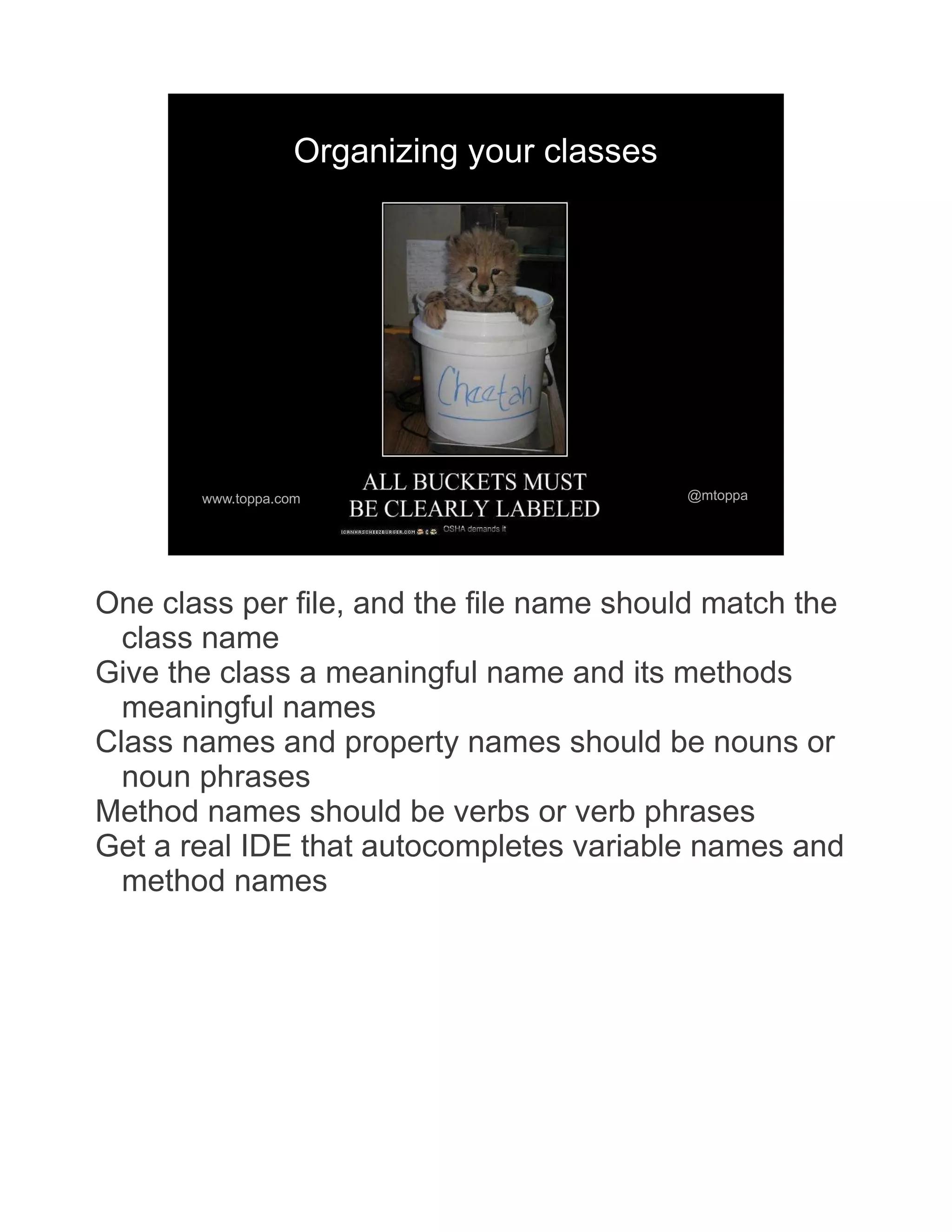 Organizing your classes www.toppa.com @mtoppa One class per file, and the file name should match the class name Give the class a meaningful name and its methods meaningful names Class names and property names should be nouns or noun phrases Method names should be verbs or verb phrases Get a real IDE that autocompletes variable names and method names 