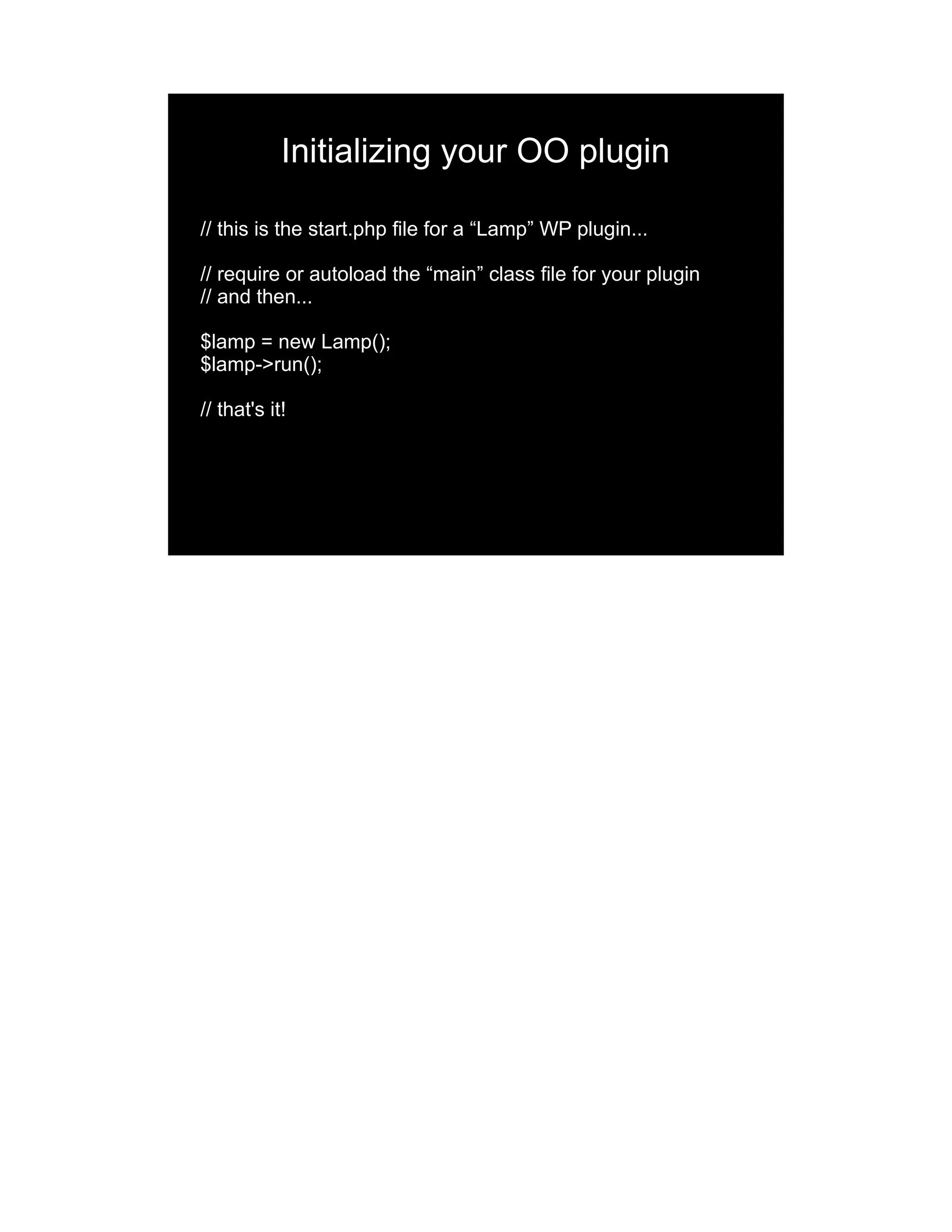 Initializing your OO plugin // this is the start.php file for a “Lamp” WP plugin... // require or autoload the “main” class file for your plugin // and then... $lamp = new Lamp(); $lamp->run(); // that's it! 