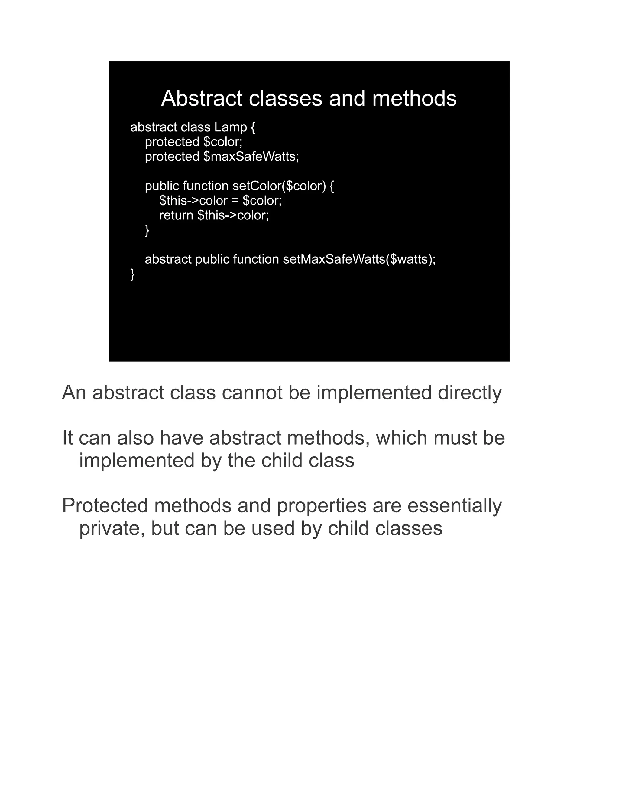 Abstract classes and methods abstract class Lamp { protected $color; protected $maxSafeWatts; public function setColor($color) { $this->color = $color; return $this->color; } abstract public function setMaxSafeWatts($watts); } An abstract class cannot be implemented directly It can also have abstract methods, which must be implemented by the child class Protected methods and properties are essentially private, but can be used by child classes 