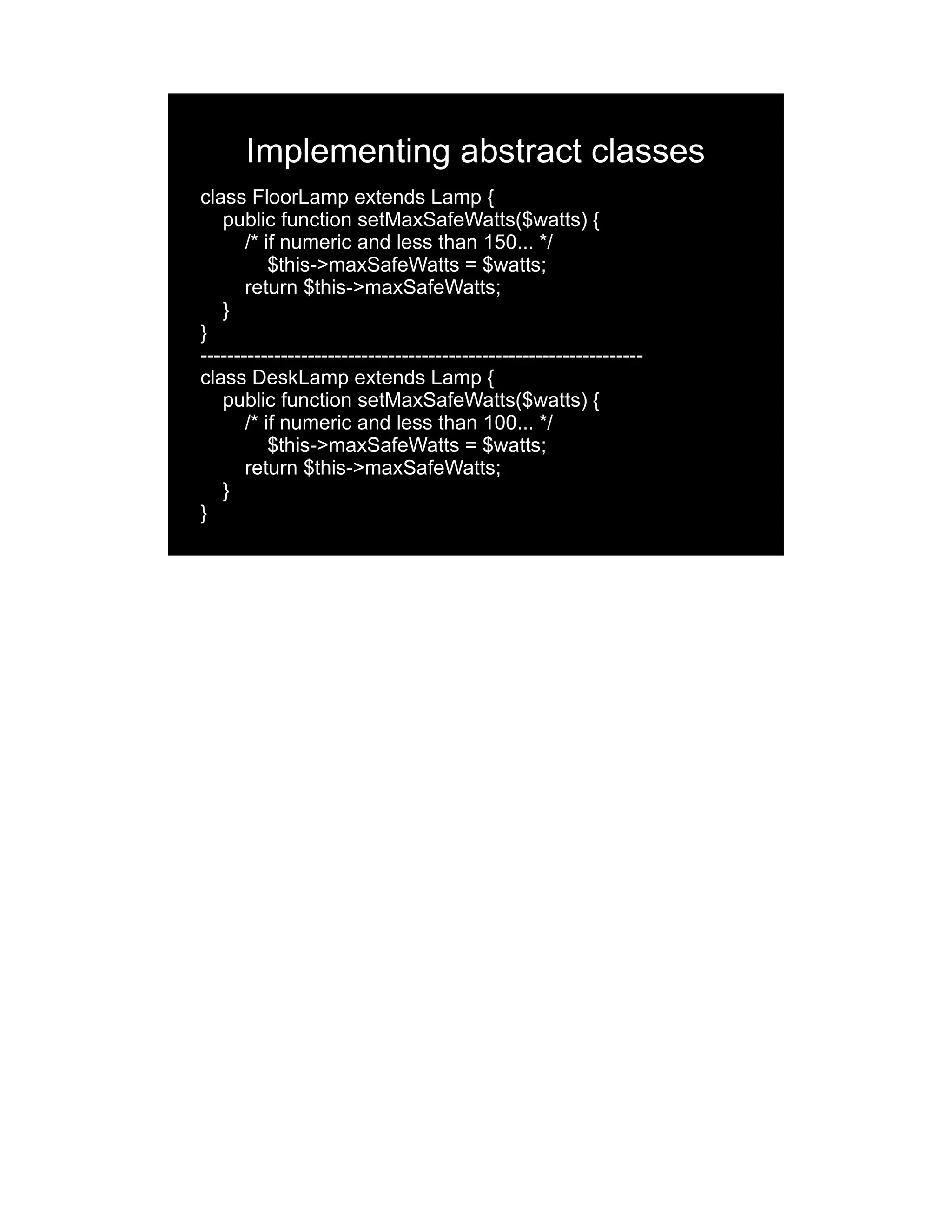Implementing abstract classes class FloorLamp extends Lamp { public function setMaxSafeWatts($watts) { /* if numeric and less than 150... */ $this->maxSafeWatts = $watts; return $this->maxSafeWatts; } } ------------------------------------------------------------------ class DeskLamp extends Lamp { public function setMaxSafeWatts($watts) { /* if numeric and less than 100... */ $this->maxSafeWatts = $watts; return $this->maxSafeWatts; } } 