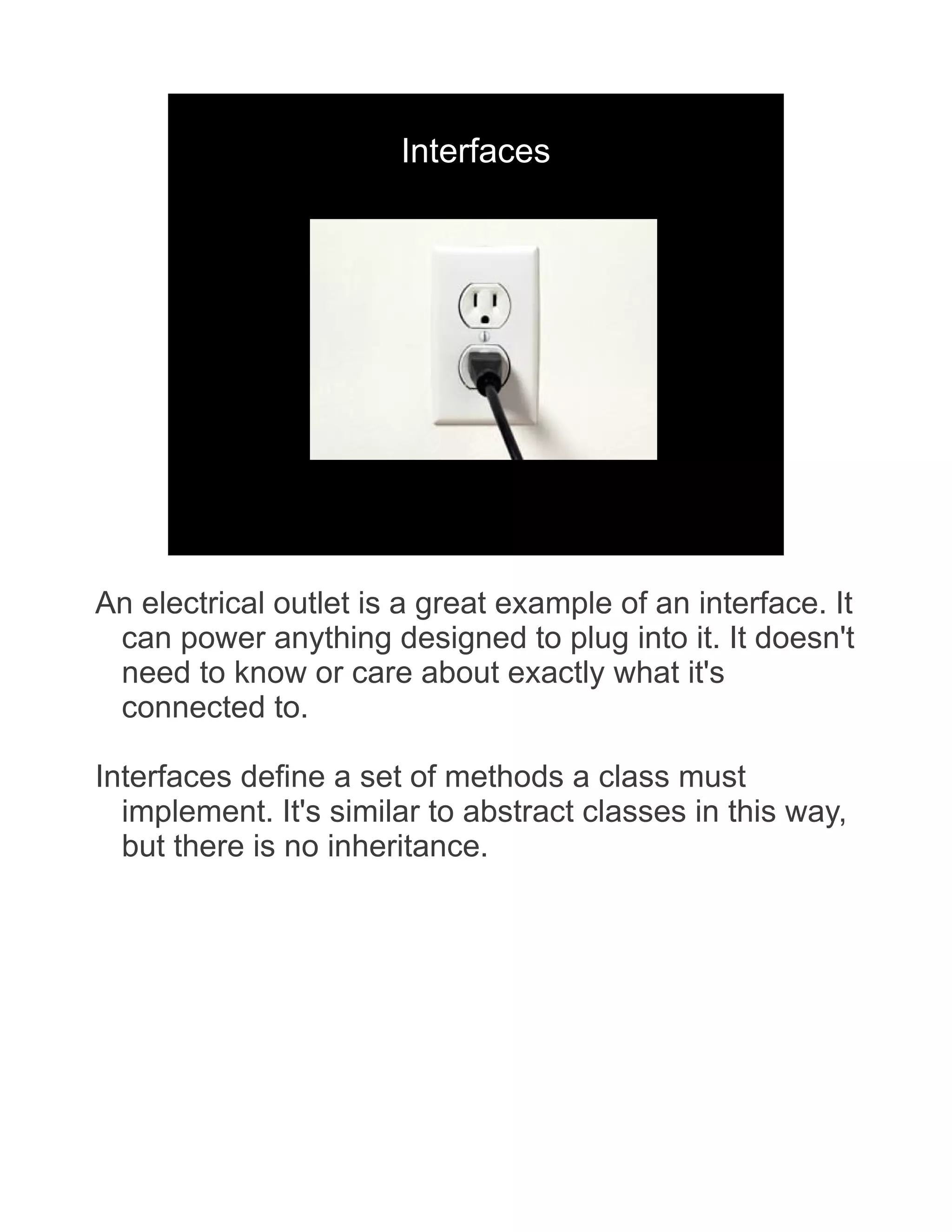 Interfaces An electrical outlet is a great example of an interface. It can power anything designed to plug into it. It doesn't need to know or care about exactly what it's connected to. Interfaces define a set of methods a class must implement. It's similar to abstract classes in this way, but there is no inheritance. 