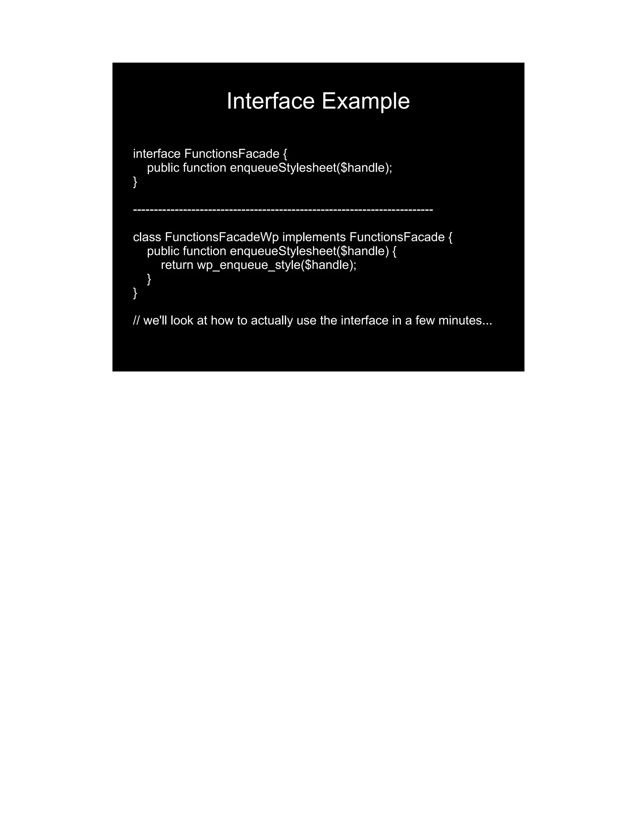 Interface Example interface FunctionsFacade { public function enqueueStylesheet($handle); } ------------------------------------------------------------------------ class FunctionsFacadeWp implements FunctionsFacade { public function enqueueStylesheet($handle) { return wp_enqueue_style($handle); } } // we'll look at how to actually use the interface in a few minutes... 