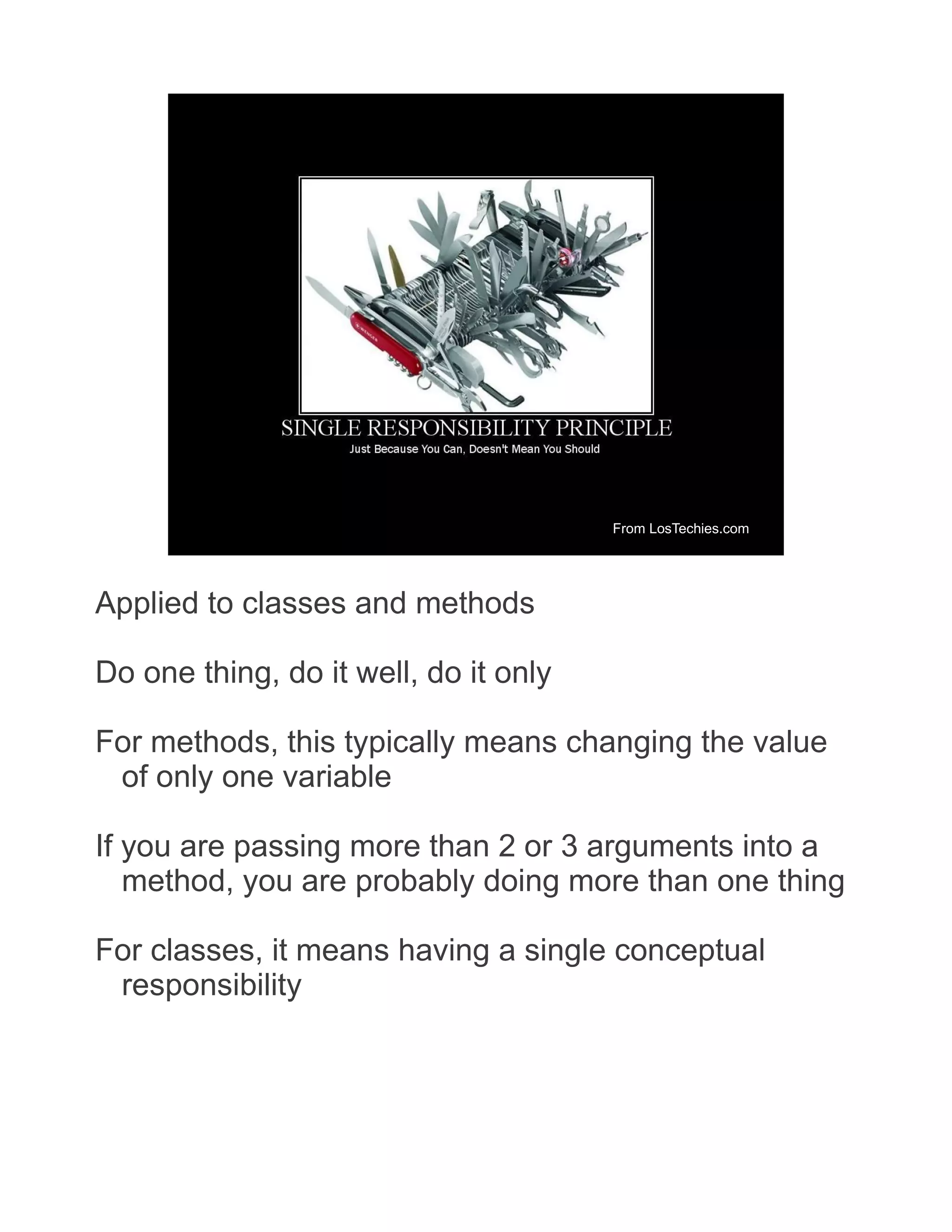 From LosTechies.com Applied to classes and methods Do one thing, do it well, do it only For methods, this typically means changing the value of only one variable If you are passing more than 2 or 3 arguments into a method, you are probably doing more than one thing For classes, it means having a single conceptual responsibility 