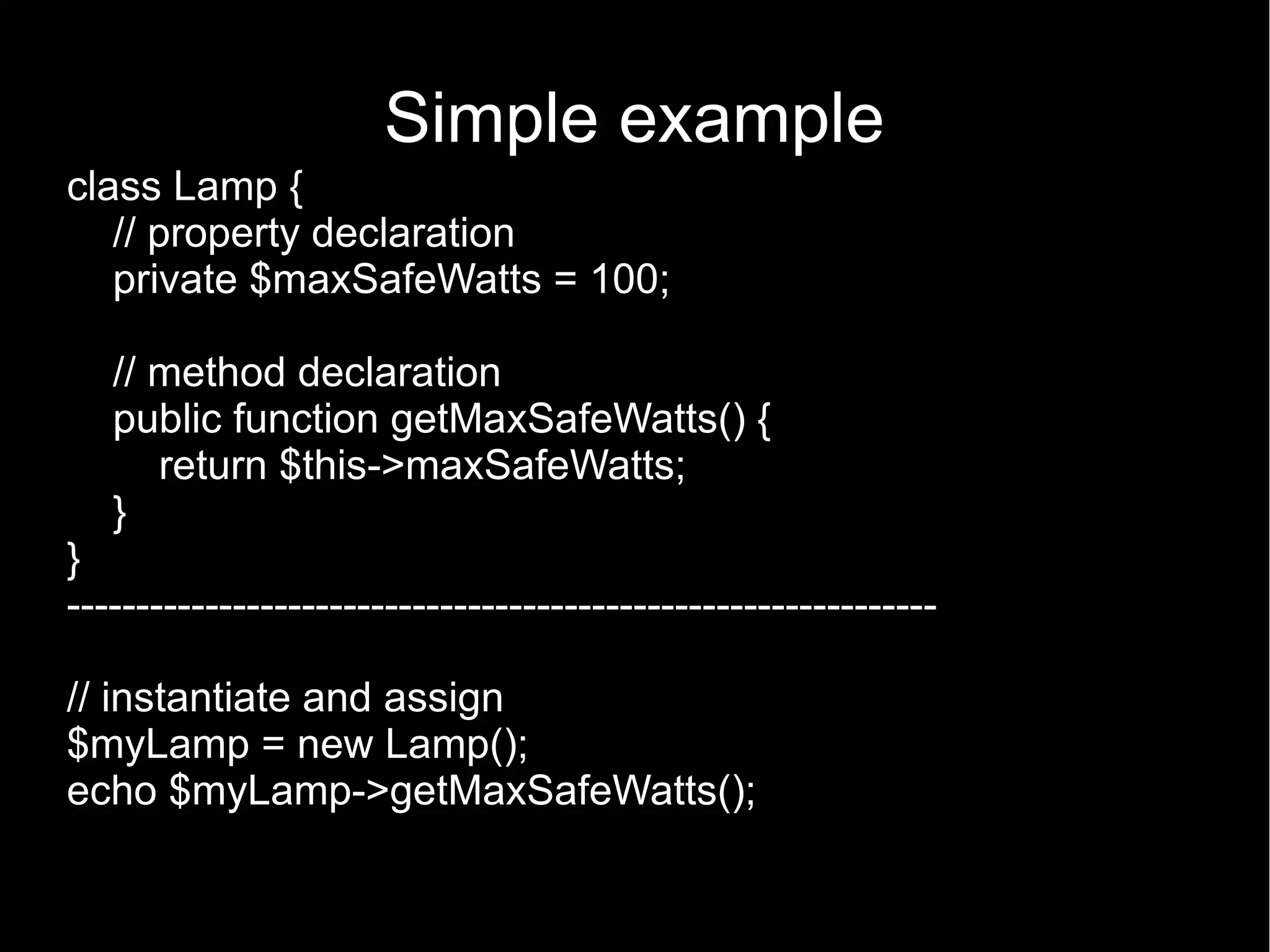 Simple example class Lamp { // property declaration private $maxSafeWatts = 100; // method declaration public function getMaxSafeWatts() { return $this->maxSafeWatts; } } --------------------------------------------------------------- // instantiate and assign $myLamp = new Lamp(); echo $myLamp->getMaxSafeWatts(); 