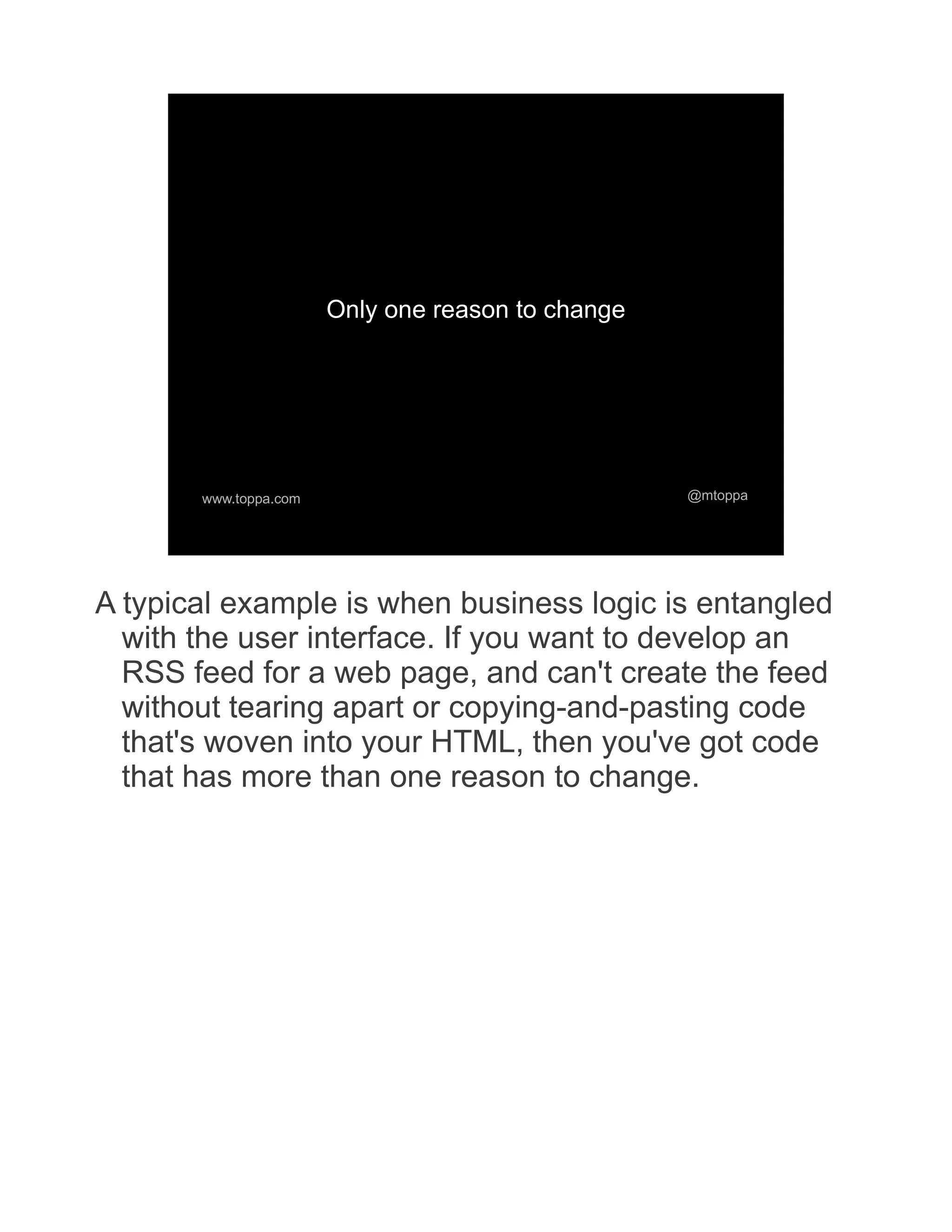 Only one reason to change www.toppa.com @mtoppa A typical example is when business logic is entangled with the user interface. If you want to develop an RSS feed for a web page, and can't create the feed without tearing apart or copying-and-pasting code that's woven into your HTML, then you've got code that has more than one reason to change. 