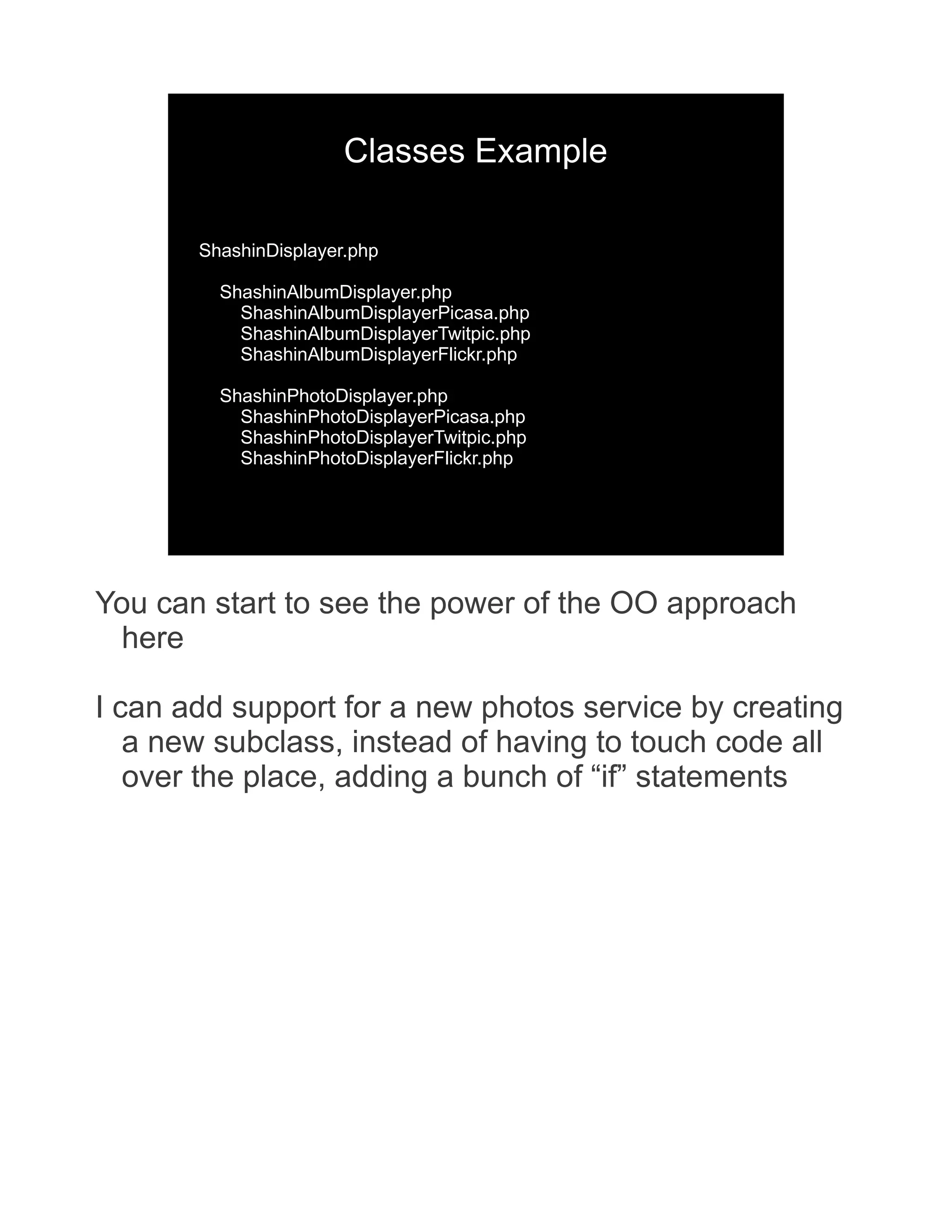 Classes Example ShashinDisplayer.php ShashinAlbumDisplayer.php ShashinAlbumDisplayerPicasa.php ShashinAlbumDisplayerTwitpic.php ShashinAlbumDisplayerFlickr.php ShashinPhotoDisplayer.php ShashinPhotoDisplayerPicasa.php ShashinPhotoDisplayerTwitpic.php ShashinPhotoDisplayerFlickr.php You can start to see the power of the OO approach here I can add support for a new photos service by creating a new subclass, instead of having to touch code all over the place, adding a bunch of “if” statements 