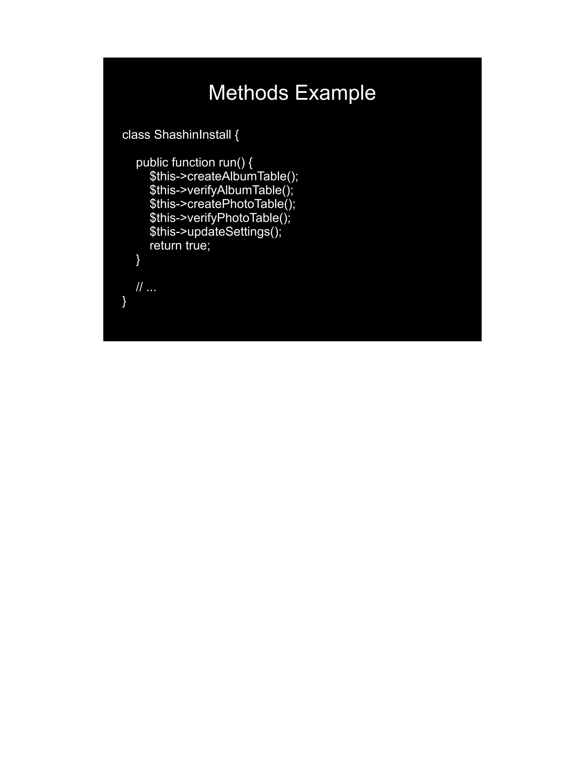 Methods Example class ShashinInstall { public function run() { $this->createAlbumTable(); $this->verifyAlbumTable(); $this->createPhotoTable(); $this->verifyPhotoTable(); $this->updateSettings(); return true; } // ... } 