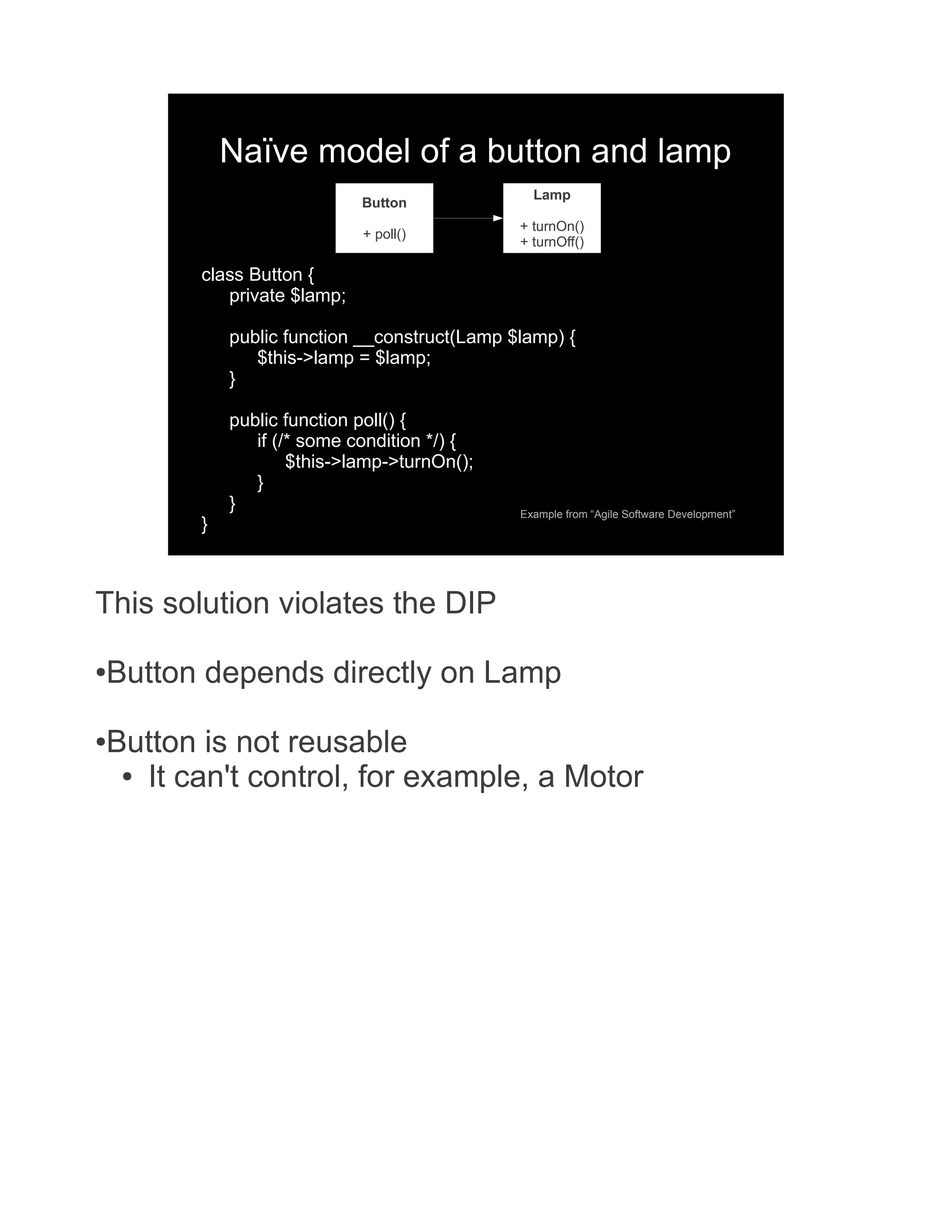 Naïve model of a button and lamp Lamp Button + turnOn() + poll() + turnOff() class Button { private $lamp; public function __construct(Lamp $lamp) { $this->lamp = $lamp; } public function poll() { if (/* some condition */) { $this->lamp->turnOn(); } } Example from “Agile Software Development” } This solution violates the DIP ● Button depends directly on Lamp ● Button is not reusable ● It can't control, for example, a Motor 