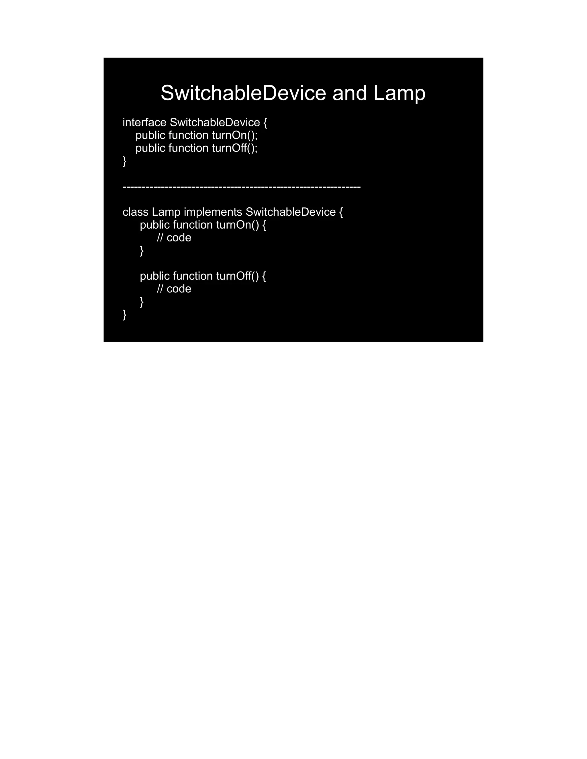 SwitchableDevice and Lamp interface SwitchableDevice { public function turnOn(); public function turnOff(); } -------------------------------------------------------------- class Lamp implements SwitchableDevice { public function turnOn() { // code } public function turnOff() { // code } } 