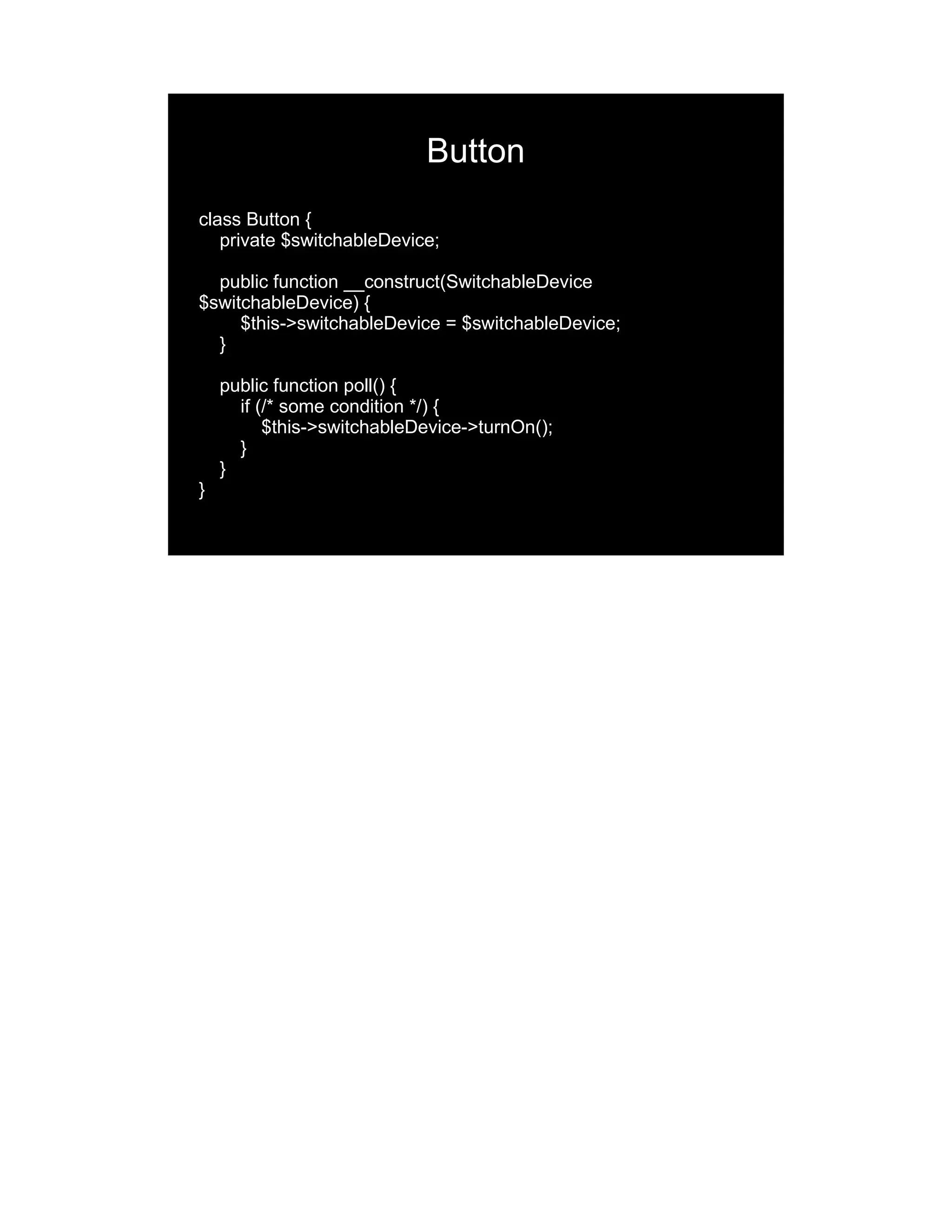 Button class Button { private $switchableDevice; public function __construct(SwitchableDevice $switchableDevice) { $this->switchableDevice = $switchableDevice; } public function poll() { if (/* some condition */) { $this->switchableDevice->turnOn(); } } } 