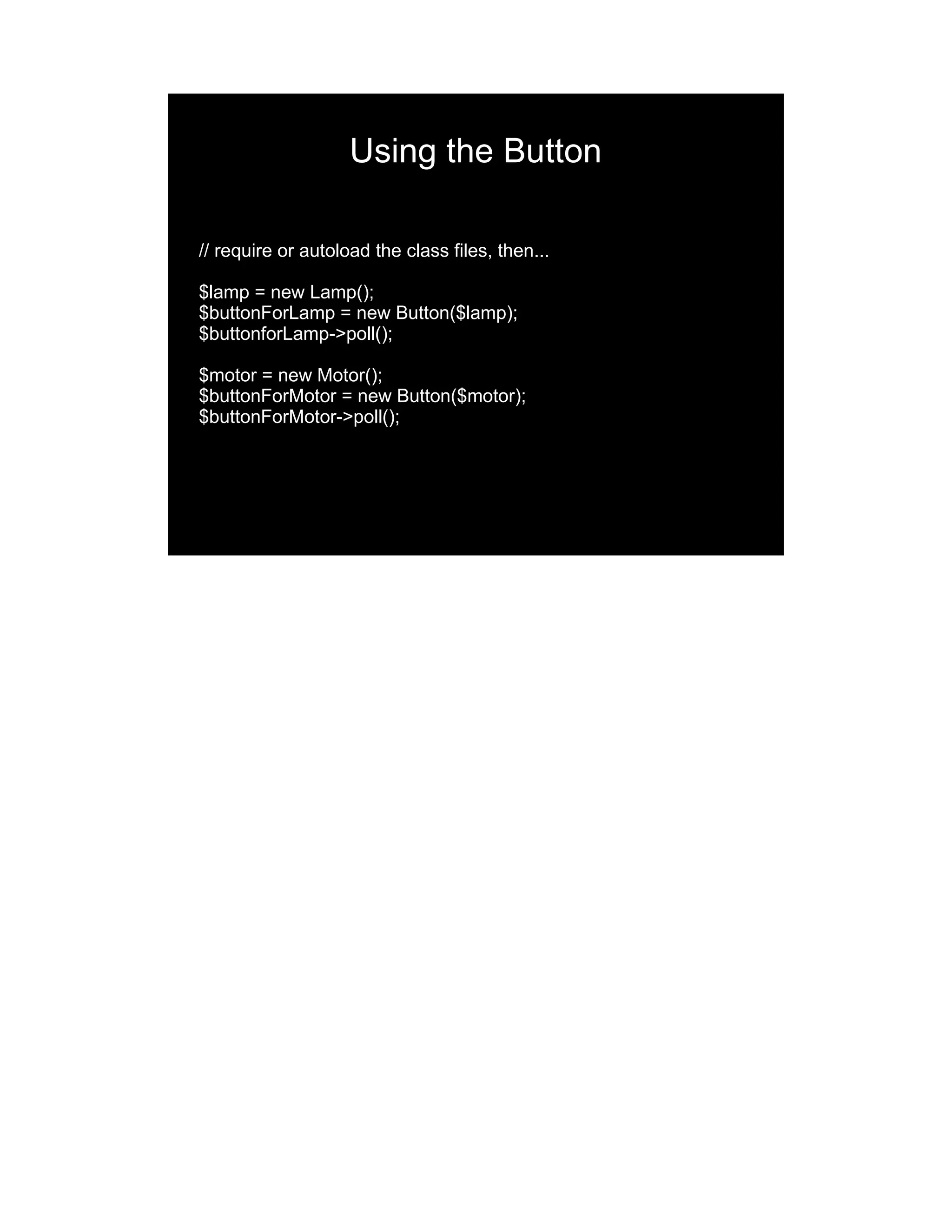 Using the Button // require or autoload the class files, then... $lamp = new Lamp(); $buttonForLamp = new Button($lamp); $buttonforLamp->poll(); $motor = new Motor(); $buttonForMotor = new Button($motor); $buttonForMotor->poll(); 