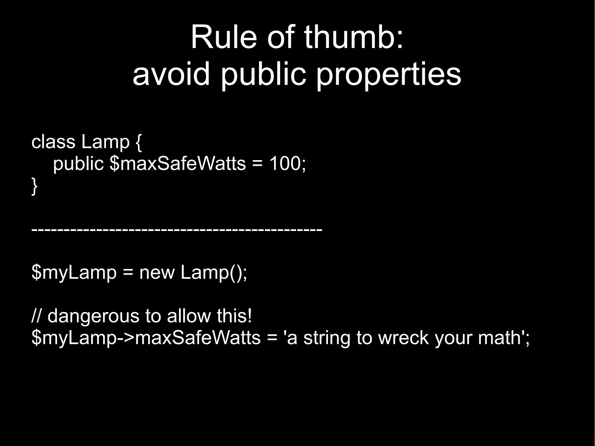 Rule of thumb: avoid public properties class Lamp { public $maxSafeWatts = 100; } --------------------------------------------- $myLamp = new Lamp(); // dangerous to allow this! $myLamp->maxSafeWatts = 'a string to wreck your math'; 