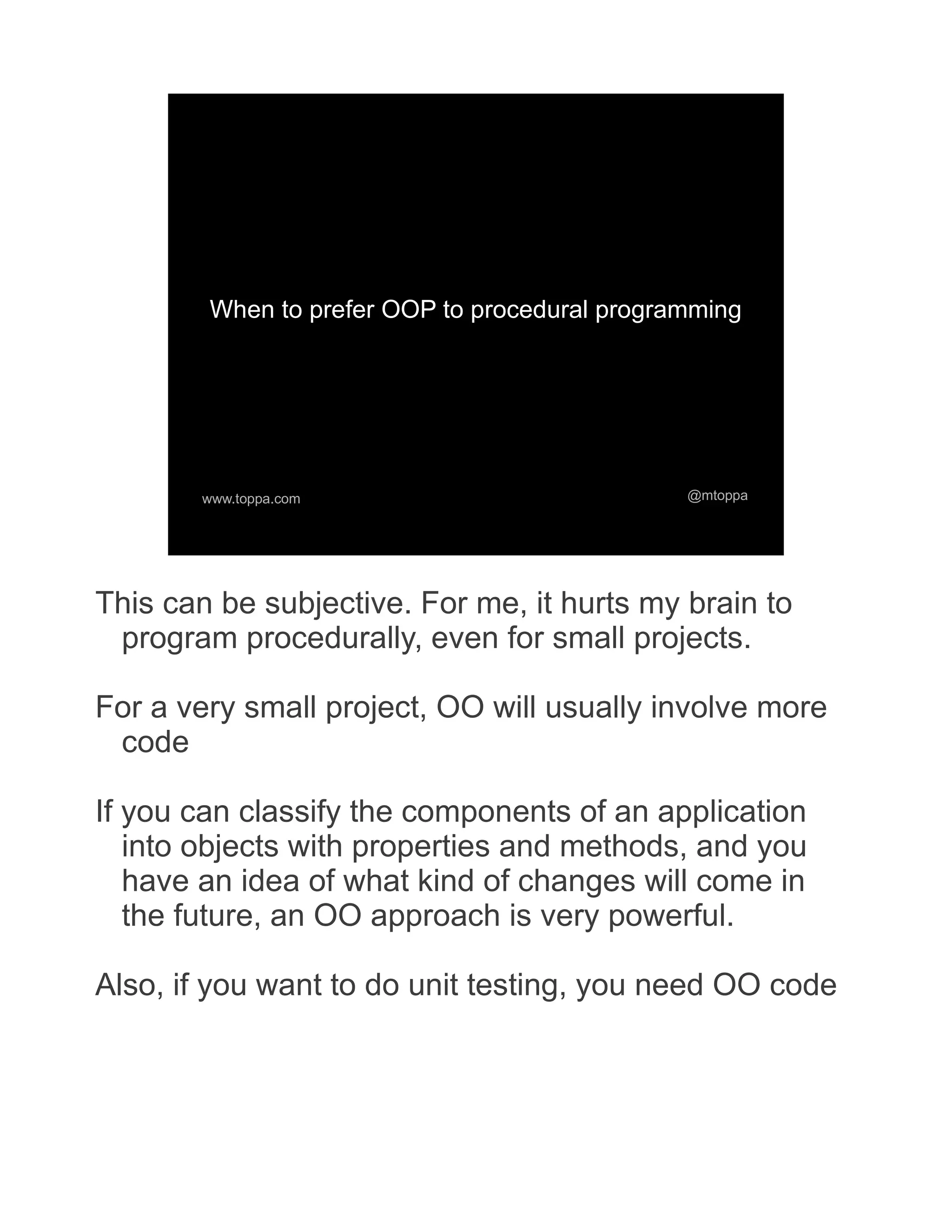 When to prefer OOP to procedural programming www.toppa.com @mtoppa This can be subjective. For me, it hurts my brain to program procedurally, even for small projects. For a very small project, OO will usually involve more code If you can classify the components of an application into objects with properties and methods, and you have an idea of what kind of changes will come in the future, an OO approach is very powerful. Also, if you want to do unit testing, you need OO code 