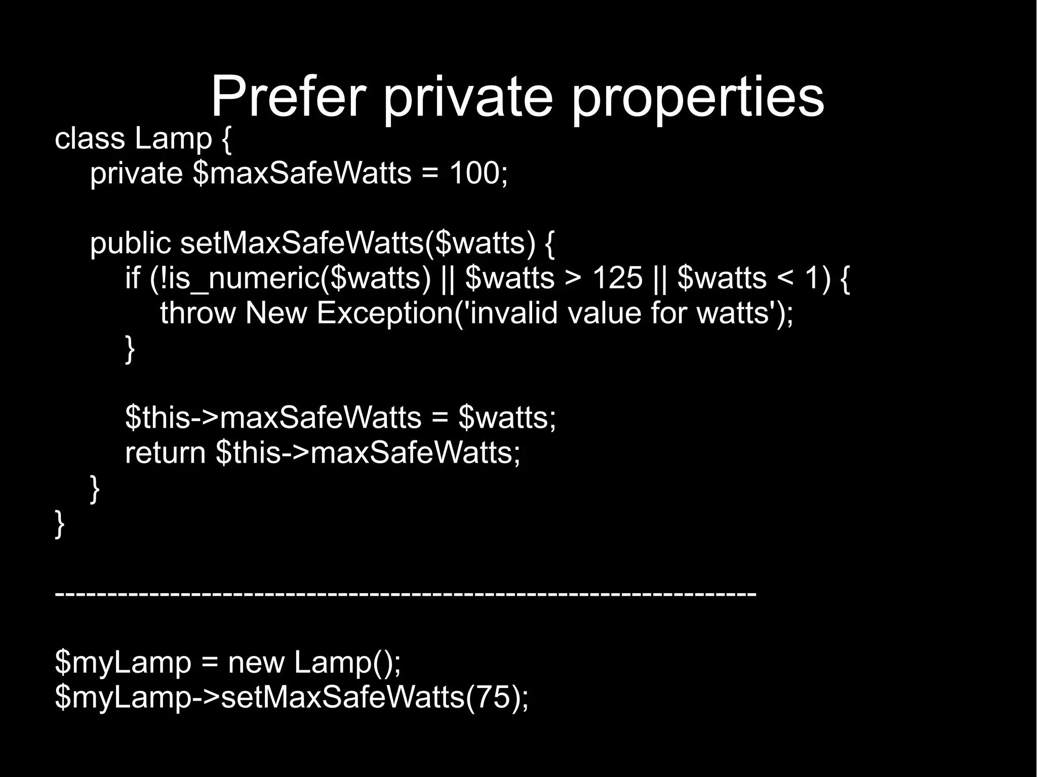 Prefer private properties class Lamp { private $maxSafeWatts = 100; public setMaxSafeWatts($watts) { if (!is_numeric($watts) || $watts > 125 || $watts < 1) { throw New Exception('invalid value for watts'); } $this->maxSafeWatts = $watts; return $this->maxSafeWatts; } } ------------------------------------------------------------------- $myLamp = new Lamp(); $myLamp->setMaxSafeWatts(75); 