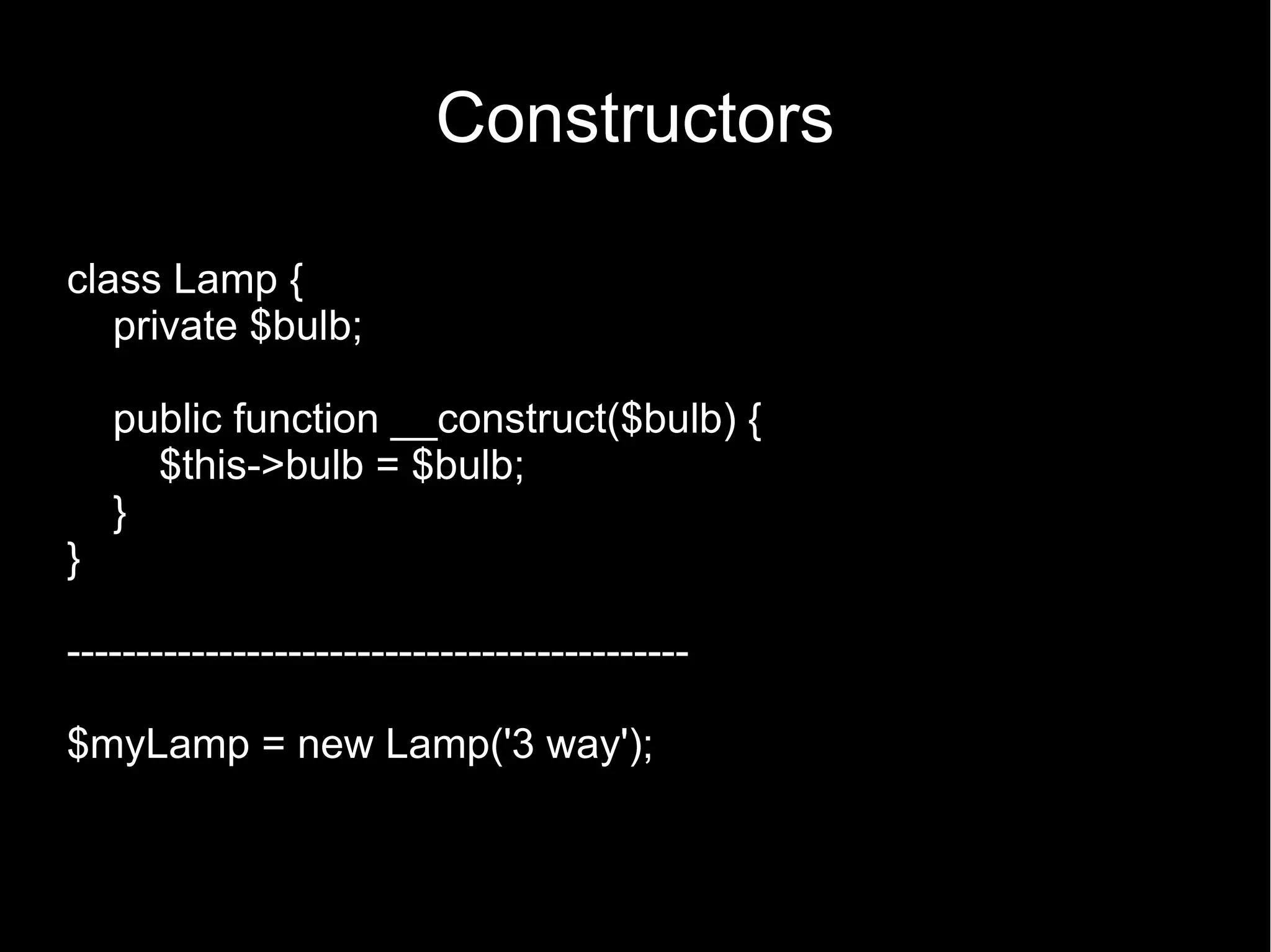 Constructors class Lamp { private $bulb; public function __construct($bulb) { $this->bulb = $bulb; } } --------------------------------------------- $myLamp = new Lamp('3 way'); 
