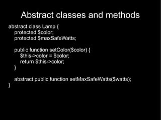 Abstract classes and methods
abstract class Lamp {
  protected $color;
  protected $maxSafeWatts;

    public function setColor($color) {
      $this->color = $color;
      return $this->color;
    }

    abstract public function setMaxSafeWatts($watts);
}
 