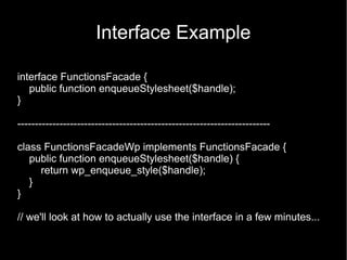 Interface Example

interface FunctionsFacade {
   public function enqueueStylesheet($handle);
}

------------------------------------------------------------------------

class FunctionsFacadeWp implements FunctionsFacade {
   public function enqueueStylesheet($handle) {
     return wp_enqueue_style($handle);
   }
}

// we'll look at how to actually use the interface in a few minutes...
 