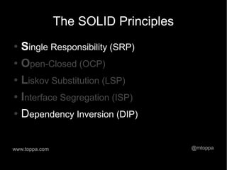 The SOLID Principles
● Single Responsibility (SRP)
● Open-Closed (OCP)


● Liskov Substitution (LSP)


● Interface Segregation (ISP)


● Dependency Inversion (DIP)




www.toppa.com                          @mtoppa
 