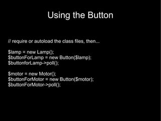 Using the Button

// require or autoload the class files, then...

$lamp = new Lamp();
$buttonForLamp = new Button($lamp);
$buttonforLamp->poll();

$motor = new Motor();
$buttonForMotor = new Button($motor);
$buttonForMotor->poll();
 
