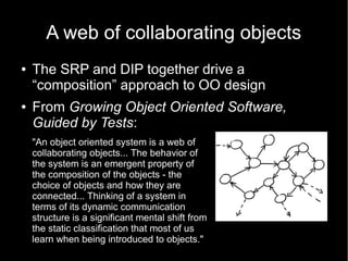 A web of collaborating objects
●   The SRP and DIP together drive a
    “composition” approach to OO design
●   From Growing Object Oriented Software,
    Guided by Tests:
    "An object oriented system is a web of
    collaborating objects... The behavior of
    the system is an emergent property of
    the composition of the objects - the
    choice of objects and how they are
    connected... Thinking of a system in
    terms of its dynamic communication
    structure is a significant mental shift from
    the static classification that most of us
    learn when being introduced to objects."
 
