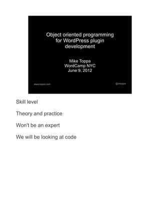 Object oriented programming
                     for WordPress plugin
                          development

                           Mike Toppa
                         WordCamp NYC
                          June 9, 2012


         www.toppa.com                          @mtoppa




Skill level

Theory and practice

Won't be an expert

We will be looking at code
 