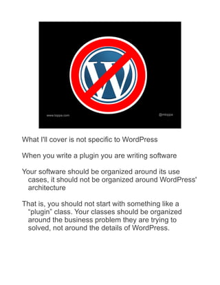 www.toppa.com                          @mtoppa




What I'll cover is not specific to WordPress

When you write a plugin you are writing software

Your software should be organized around its use
 cases, it should not be organized around WordPress'
 architecture

That is, you should not start with something like a
 “plugin” class. Your classes should be organized
 around the business problem they are trying to
 solved, not around the details of WordPress.
 