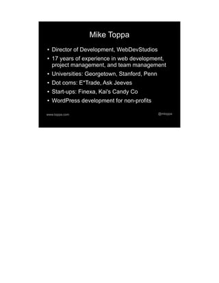 Mike Toppa
●   Director of Development, WebDevStudios
●   17 years of experience in web development,
    project management, and team management
●   Universities: Georgetown, Stanford, Penn
●   Dot coms: E*Trade, Ask Jeeves
●   Start-ups: Finexa, Kai's Candy Co
●   WordPress development for non-profits

www.toppa.com                                  @mtoppa
 