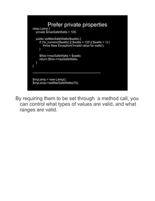 Prefer private properties
       class Lamp {
          private $maxSafeWatts = 100;

           public setMaxSafeWatts($watts) {
             if (!is_numeric($watts) || $watts > 125 || $watts < 1) {
                 throw New Exception('invalid value for watts');
             }

               $this->maxSafeWatts = $watts;
               return $this->maxSafeWatts;
           }
       }

       -------------------------------------------------------------------

       $myLamp = new Lamp();
       $myLamp->setMaxSafeWatts(75);




By requiring them to be set through a method call, you
 can control what types of values are valid, and what
 ranges are valid.
 