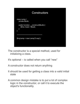 Constructors

        class Lamp {
           private $bulb;

            public function __construct($bulb) {
              $this->bulb = $bulb;
            }
        }

        ---------------------------------------------

        $myLamp = new Lamp('3 way');




The constructor is a special method, used for
 initializing a class.

It's optional – is called when you call “new”

A constructor does not return anything

It should be used for getting a class into a valid initial
   state

A common design mistake is to put a lot of complex
  logic in the constructor, or call it to execute the
  object's functionality.
 