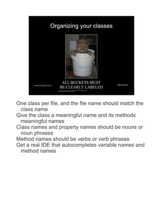 Organizing your classes




       www.toppa.com                         @mtoppa




One class per file, and the file name should match the
  class name
Give the class a meaningful name and its methods
  meaningful names
Class names and property names should be nouns or
  noun phrases
Method names should be verbs or verb phrases
Get a real IDE that autocompletes variable names and
  method names
 