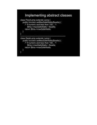 Implementing abstract classes
class FloorLamp extends Lamp {
   public function setMaxSafeWatts($watts) {
       /* if numeric and less than 150... */
           $this->maxSafeWatts = $watts;
       return $this->maxSafeWatts;
   }
}
------------------------------------------------------------------
class DeskLamp extends Lamp {
   public function setMaxSafeWatts($watts) {
       /* if numeric and less than 100... */
           $this->maxSafeWatts = $watts;
       return $this->maxSafeWatts;
   }
}
 