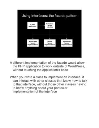 Using interfaces: the facade pattern

                               Functions
               A PHP
                                 facade
             application
                                interface




              WordPress          Drupal         Some other
                facade           facade           facade
            implementation   implementation   implementation




A different implementation of the facade would allow
  the PHP application to work outside of WordPress,
  without touching the application's code

When you write a class to implement an interface, it
 can interact with other classes that know how to talk
 to that interface, without those other classes having
 to know anything about your particular
 implementation of the interface
 