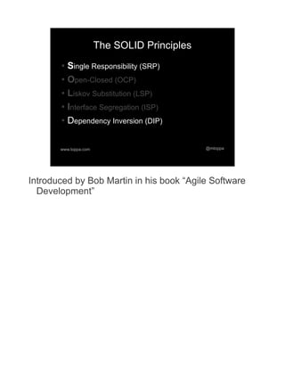 The SOLID Principles
       ● Single Responsibility (SRP)
       ● Open-Closed (OCP)


       ● Liskov Substitution (LSP)


       ● Interface Segregation (ISP)


       ● Dependency Inversion (DIP)




       www.toppa.com                          @mtoppa




Introduced by Bob Martin in his book “Agile Software
  Development”
 