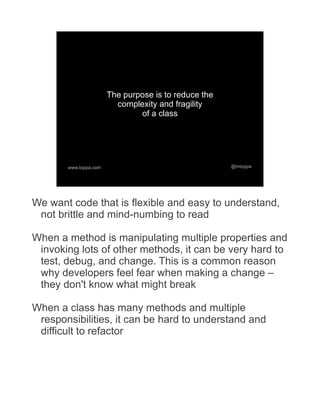The purpose is to reduce the
                         complexity and fragility
                               of a class




       www.toppa.com                                  @mtoppa




We want code that is flexible and easy to understand,
 not brittle and mind-numbing to read

When a method is manipulating multiple properties and
 invoking lots of other methods, it can be very hard to
 test, debug, and change. This is a common reason
 why developers feel fear when making a change –
 they don't know what might break

When a class has many methods and multiple
 responsibilities, it can be hard to understand and
 difficult to refactor
 