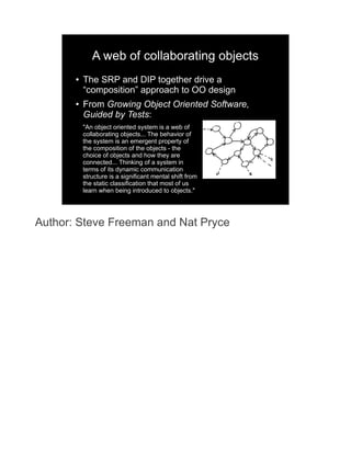 A web of collaborating objects
       ●   The SRP and DIP together drive a
           “composition” approach to OO design
       ●   From Growing Object Oriented Software,
           Guided by Tests:
           "An object oriented system is a web of
           collaborating objects... The behavior of
           the system is an emergent property of
           the composition of the objects - the
           choice of objects and how they are
           connected... Thinking of a system in
           terms of its dynamic communication
           structure is a significant mental shift from
           the static classification that most of us
           learn when being introduced to objects."




Author: Steve Freeman and Nat Pryce
 