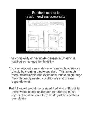 But don't overdo it:
              avoid needless complexity




The complexity of having 44 classes in Shashin is
 justified by its need for flexibility

You can support a new viewer or a new photo service
 simply by creating a new subclass. This is much
 more maintainable and extensible than a single huge
 file with deeply nested conditionals and unclear
 dependencies

But if I knew I would never need that kind of flexibility,
 there would be no justification for creating these
 layers of abstraction – they would just be needless
 complexity
 