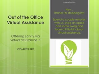 www.oofva.com

Out of the Office
Virtual Assistance
Offering sanity via
virtual assistance 
www.oofva.com

Hey ..
Thanks for stopping by!
Spend a couple minutes
with us, snag an apple
and some swag and
learn a little bit about
virtual assistance.

 