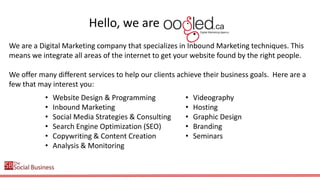 Hello, we are oogled!
We are a Digital Marketing company that specializes in Inbound Marketing techniques. This
means we integrate all areas of the internet to get your website found by the right people.
We offer many different services to help our clients achieve their business goals. Here are a
few that may interest you:
•
•
•
•
•
•

Website Design & Programming
Inbound Marketing
Social Media Strategies & Consulting
Search Engine Optimization (SEO)
Copywriting & Content Creation
Analysis & Monitoring

•
•
•
•
•

Videography
Hosting
Graphic Design
Branding
Seminars

 