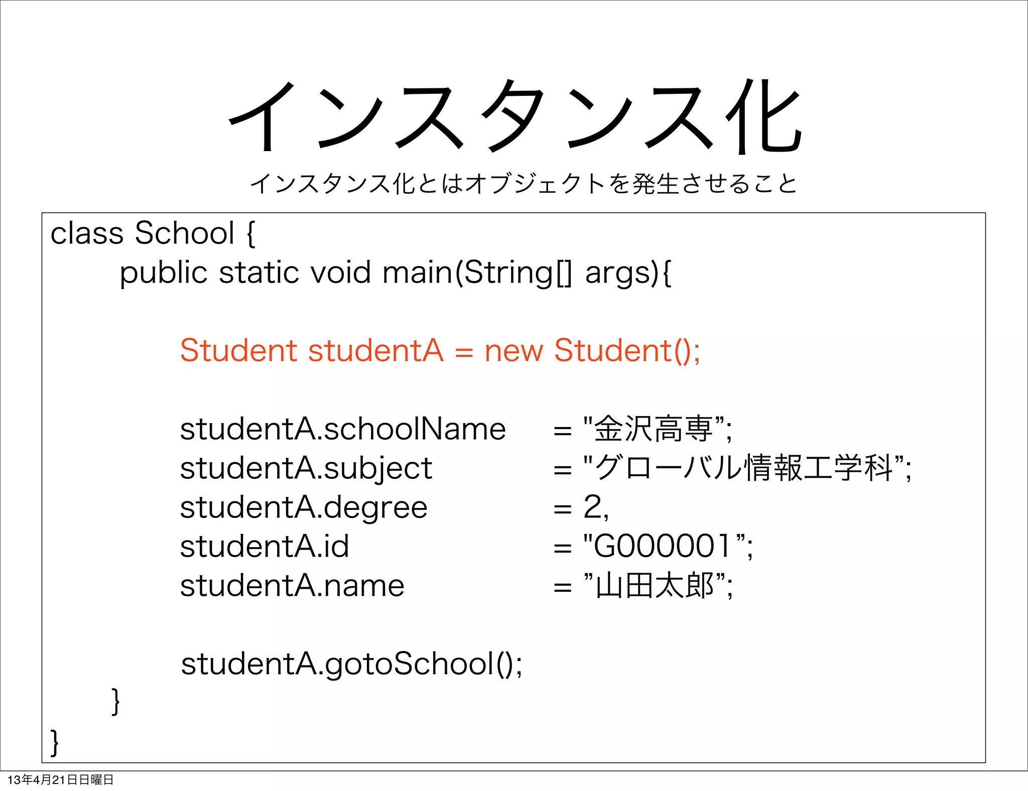 インスタンス化
                     インスタンス化とはオブジェクトを発生させること

    class School {
         public static void main(String[] args){

                 Student studentA = new Student();

                studentA.schoolName       =   "金沢高専 ;
                studentA.subject          =   "グローバル情報工学科 ;
                studentA.degree           =   2,
                studentA.id               =   "G000001 ;
                studentA.name             =    山田太郎 ;

                 studentA.gotoSchool();
      ｝
    }
13年4月21日日曜日
 